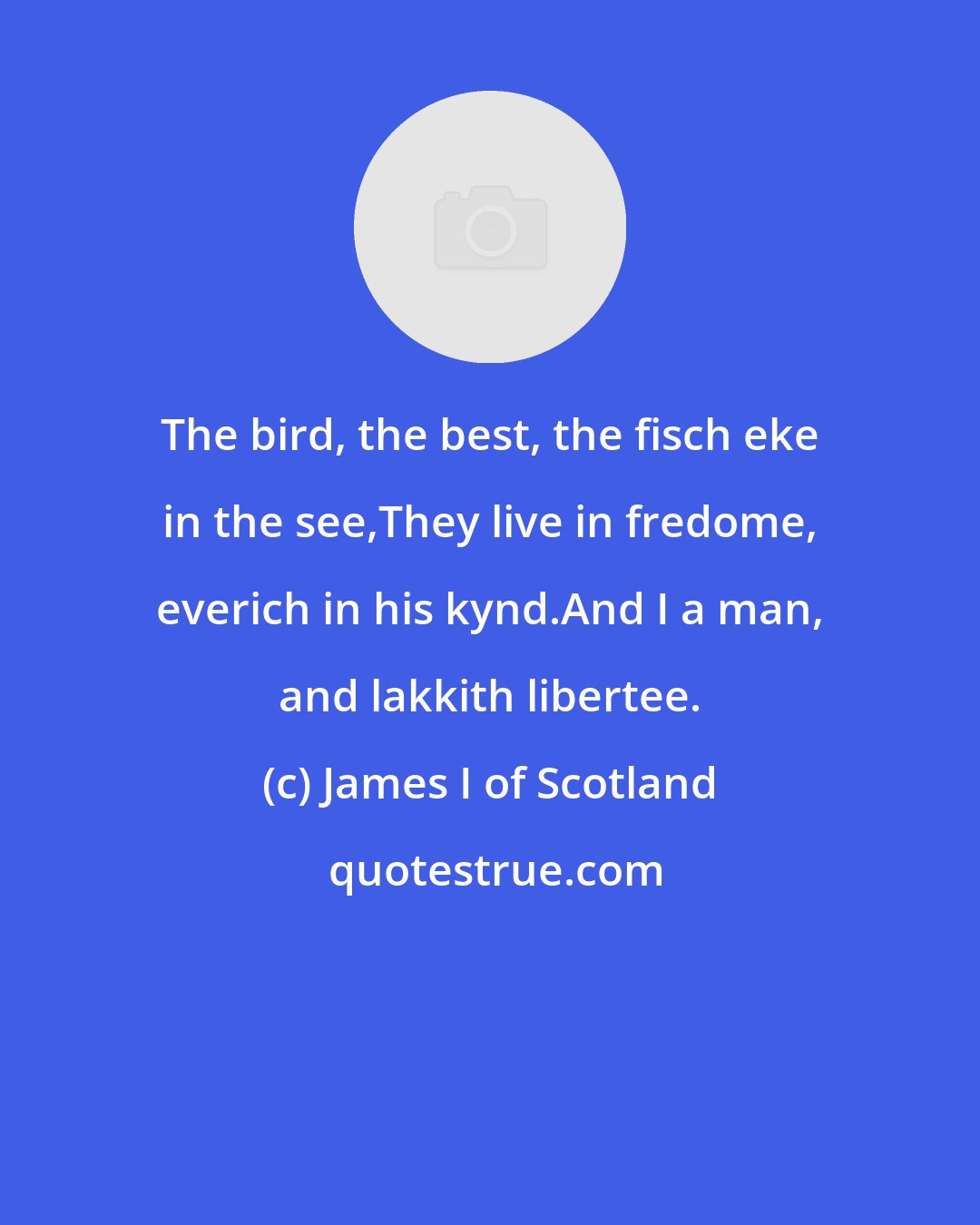 James I of Scotland: The bird, the best, the fisch eke in the see,They live in fredome, everich in his kynd.And I a man, and lakkith libertee.