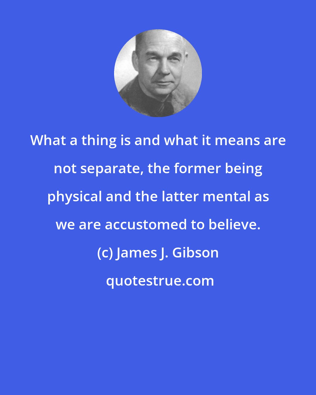 James J. Gibson: What a thing is and what it means are not separate, the former being physical and the latter mental as we are accustomed to believe.