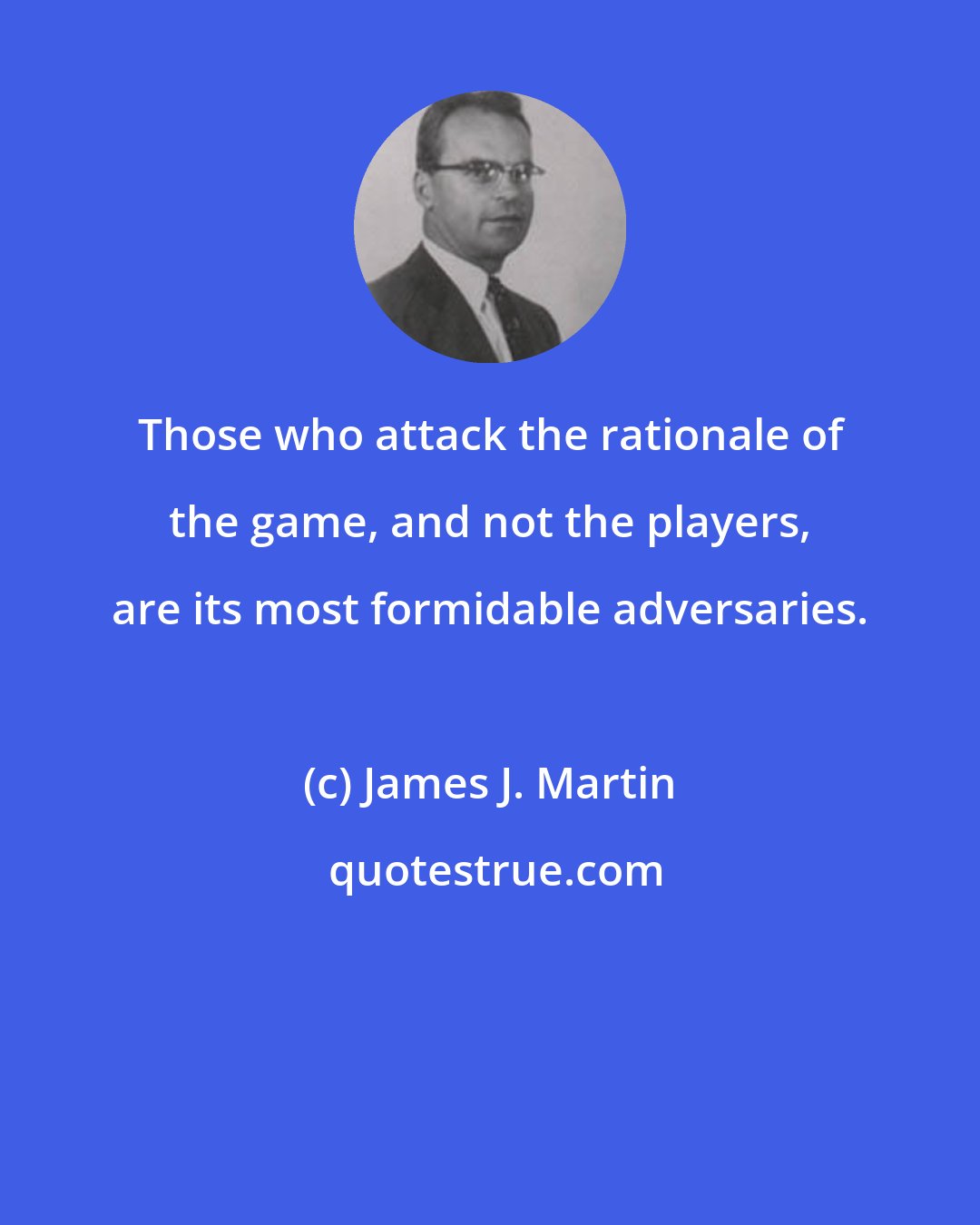 James J. Martin: Those who attack the rationale of the game, and not the players, are its most formidable adversaries.