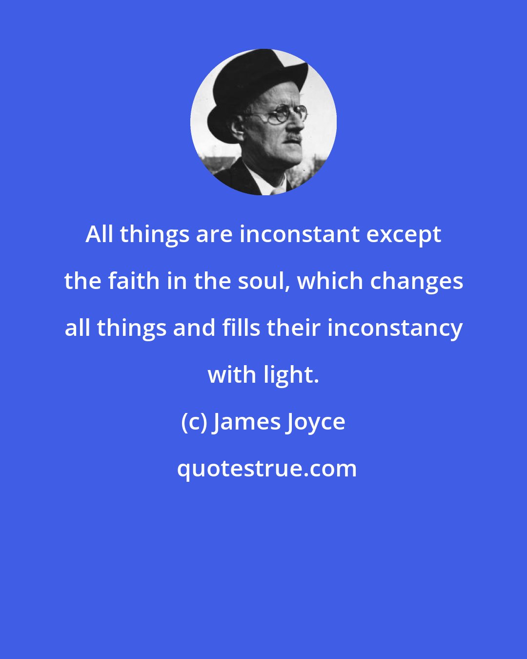 James Joyce: All things are inconstant except the faith in the soul, which changes all things and fills their inconstancy with light.