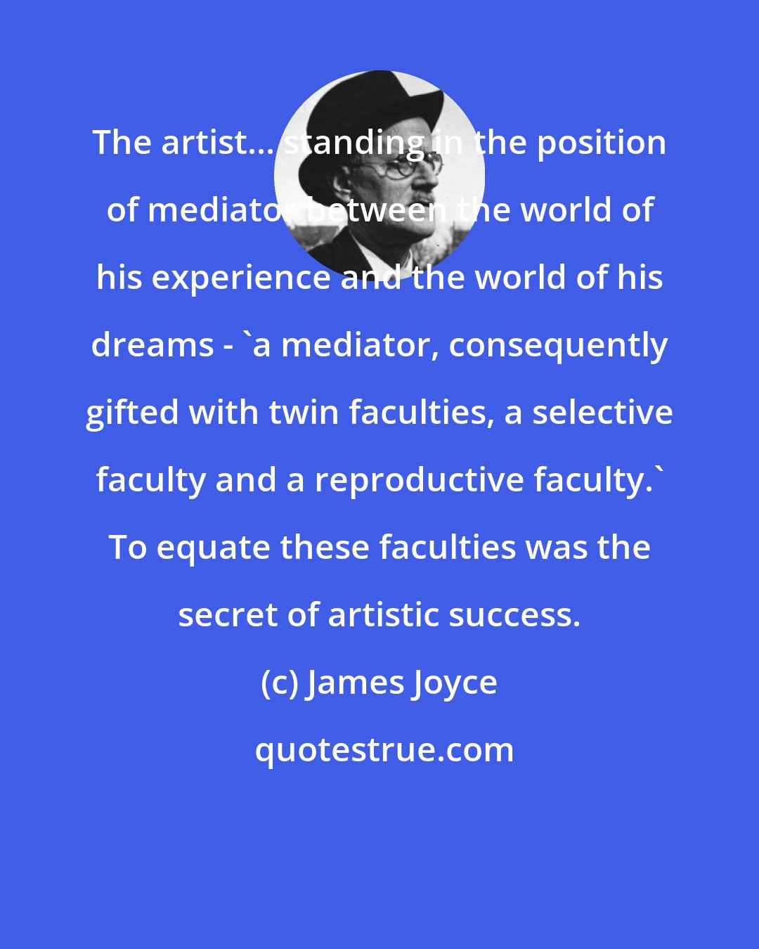 James Joyce: The artist... standing in the position of mediator between the world of his experience and the world of his dreams - 'a mediator, consequently gifted with twin faculties, a selective faculty and a reproductive faculty.' To equate these faculties was the secret of artistic success.