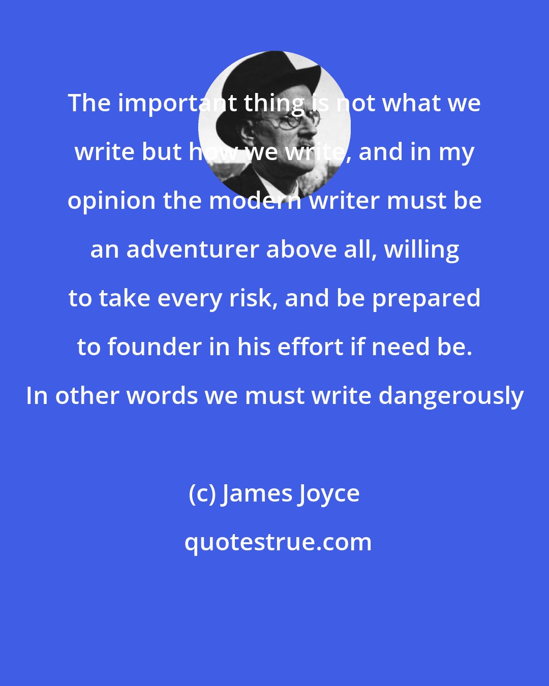 James Joyce: The important thing is not what we write but how we write, and in my opinion the modern writer must be an adventurer above all, willing to take every risk, and be prepared to founder in his effort if need be. In other words we must write dangerously