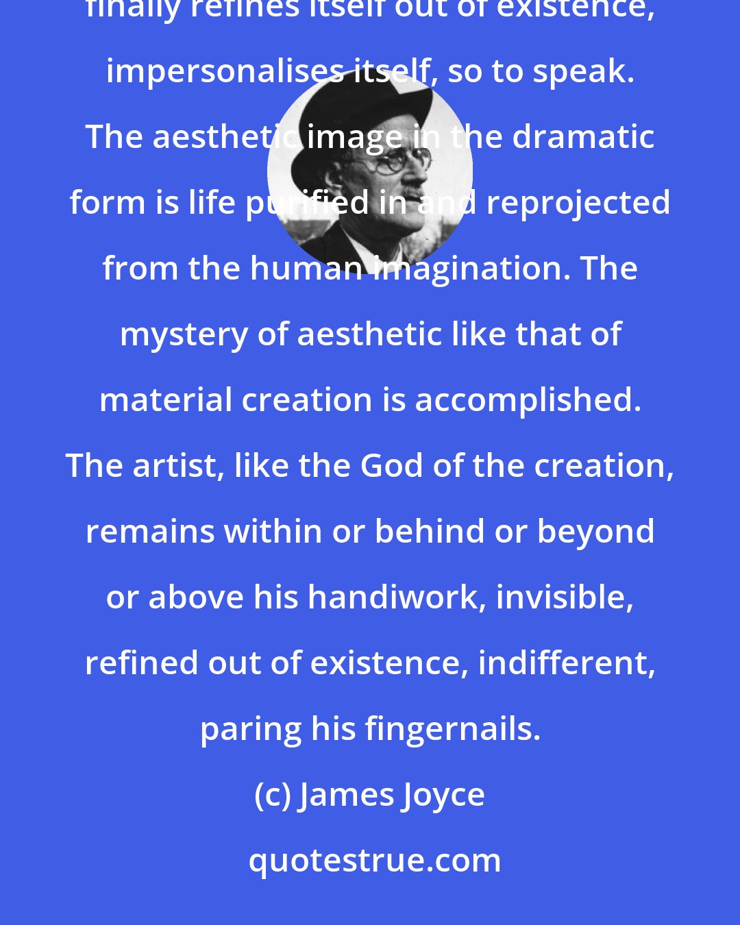 James Joyce: The personality of the artist, at first a cry or a cadence or a mood and then a fluid, and lambent narrative, finally refines itself out of existence, impersonalises itself, so to speak. The aesthetic image in the dramatic form is life purified in and reprojected from the human imagination. The mystery of aesthetic like that of material creation is accomplished. The artist, like the God of the creation, remains within or behind or beyond or above his handiwork, invisible, refined out of existence, indifferent, paring his fingernails.