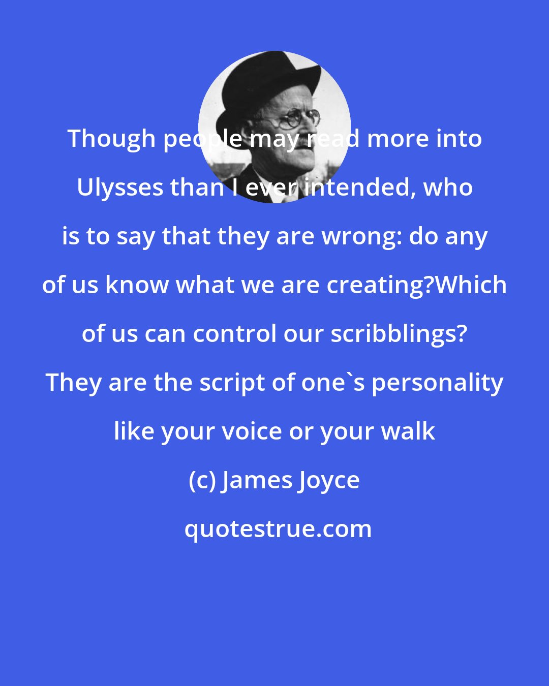 James Joyce: Though people may read more into Ulysses than I ever intended, who is to say that they are wrong: do any of us know what we are creating?Which of us can control our scribblings? They are the script of one's personality like your voice or your walk