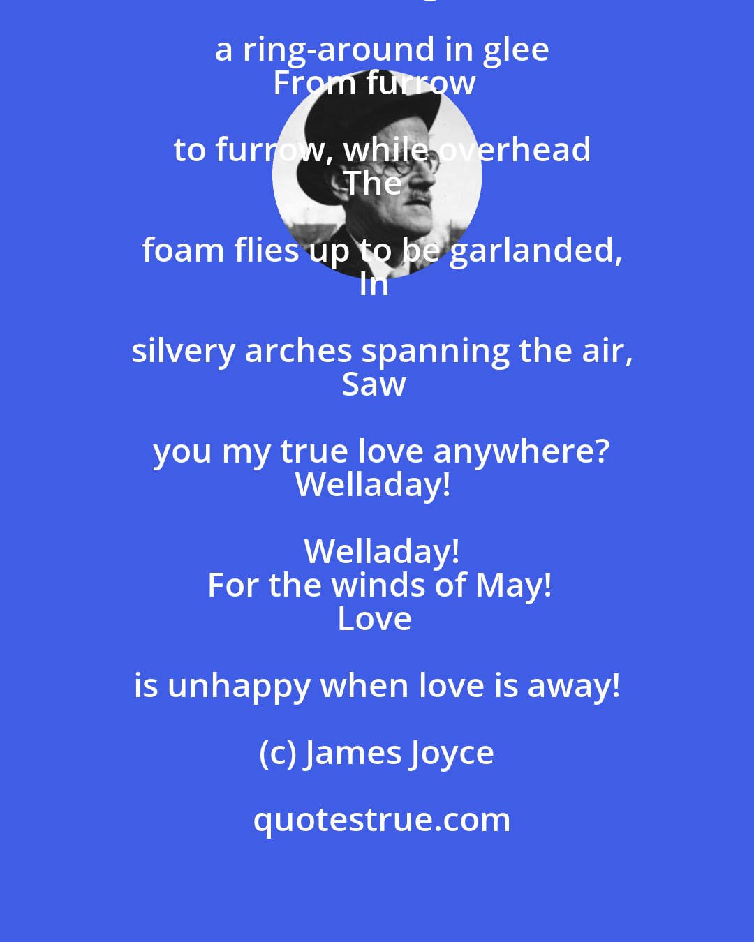 James Joyce: Winds of May, that dance on the sea,
Dancing a ring-around in glee
From furrow to furrow, while overhead
The foam flies up to be garlanded,
In silvery arches spanning the air,
Saw you my true love anywhere?
Welladay! Welladay!
For the winds of May!
Love is unhappy when love is away!