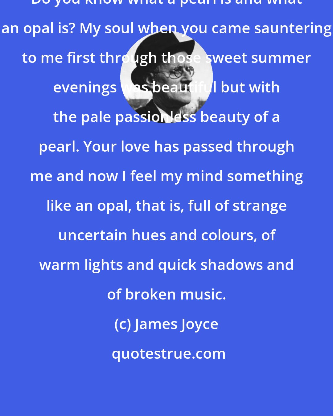 James Joyce: Do you know what a pearl is and what an opal is? My soul when you came sauntering to me first through those sweet summer evenings was beautiful but with the pale passionless beauty of a pearl. Your love has passed through me and now I feel my mind something like an opal, that is, full of strange uncertain hues and colours, of warm lights and quick shadows and of broken music.