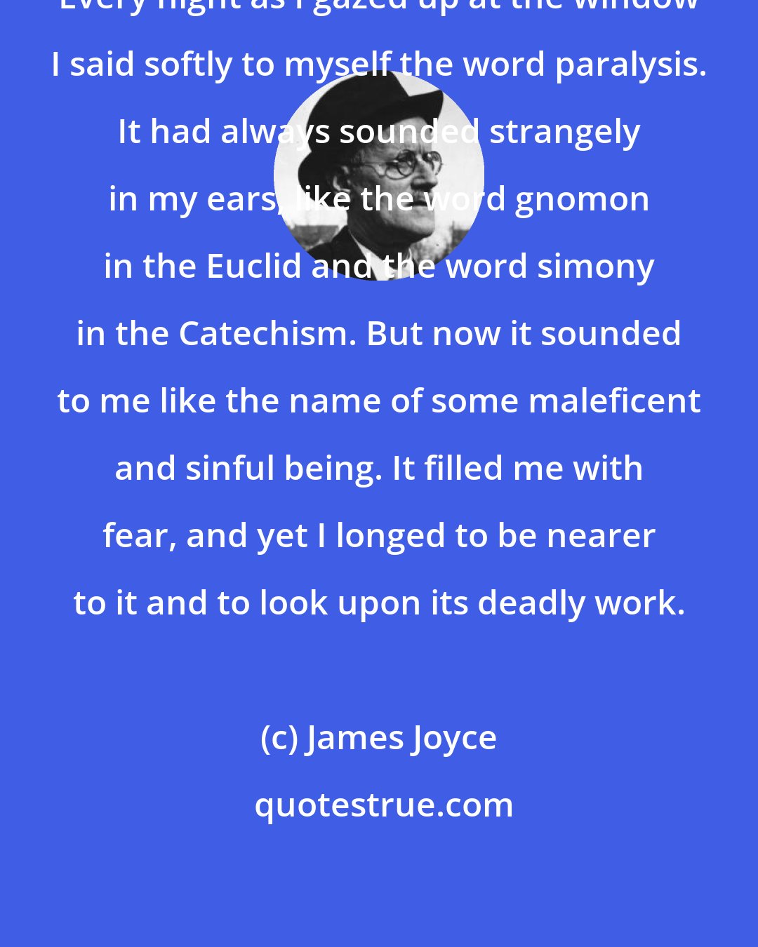 James Joyce: Every night as I gazed up at the window I said softly to myself the word paralysis. It had always sounded strangely in my ears, like the word gnomon in the Euclid and the word simony in the Catechism. But now it sounded to me like the name of some maleficent and sinful being. It filled me with fear, and yet I longed to be nearer to it and to look upon its deadly work.