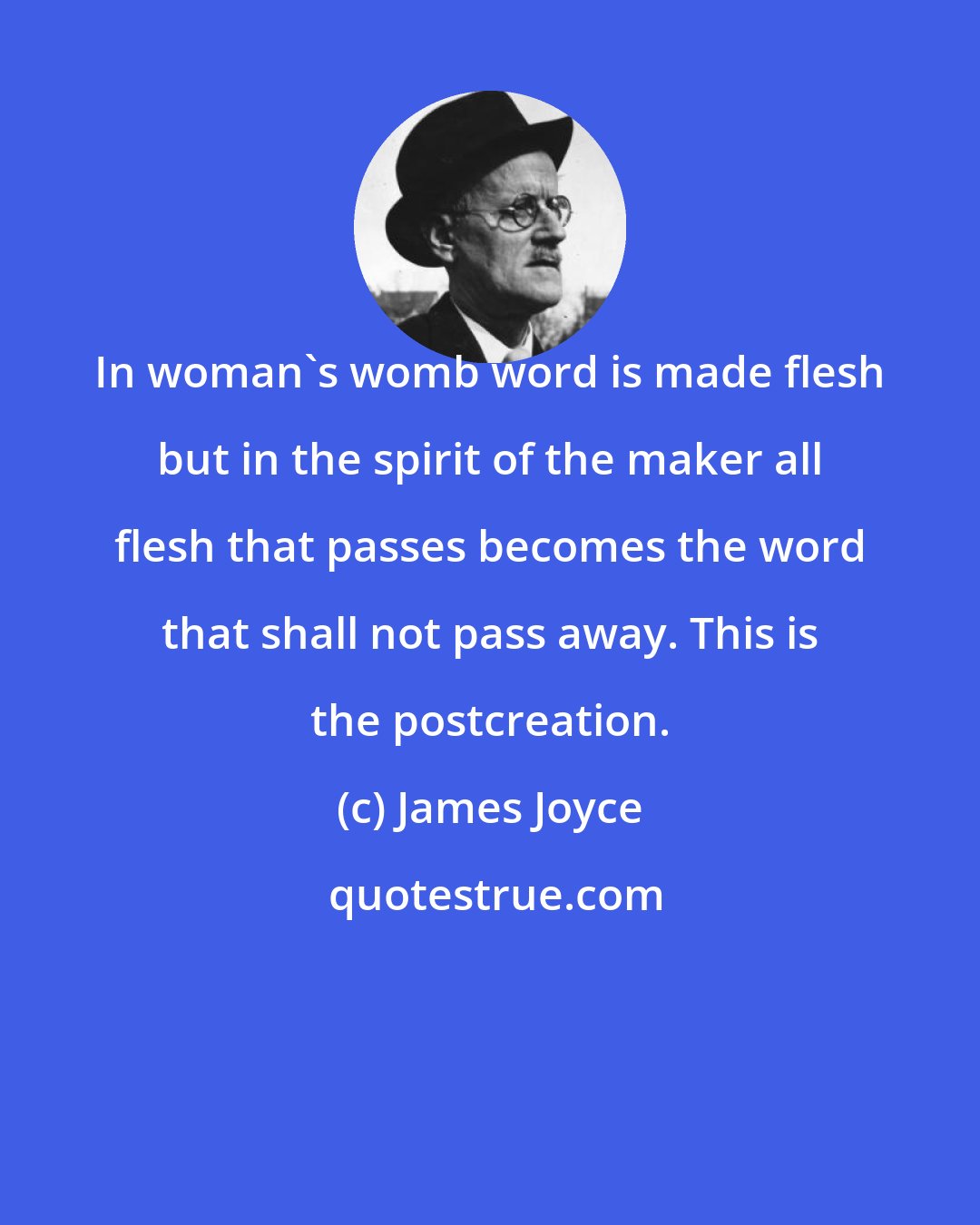 James Joyce: In woman's womb word is made flesh but in the spirit of the maker all flesh that passes becomes the word that shall not pass away. This is the postcreation.