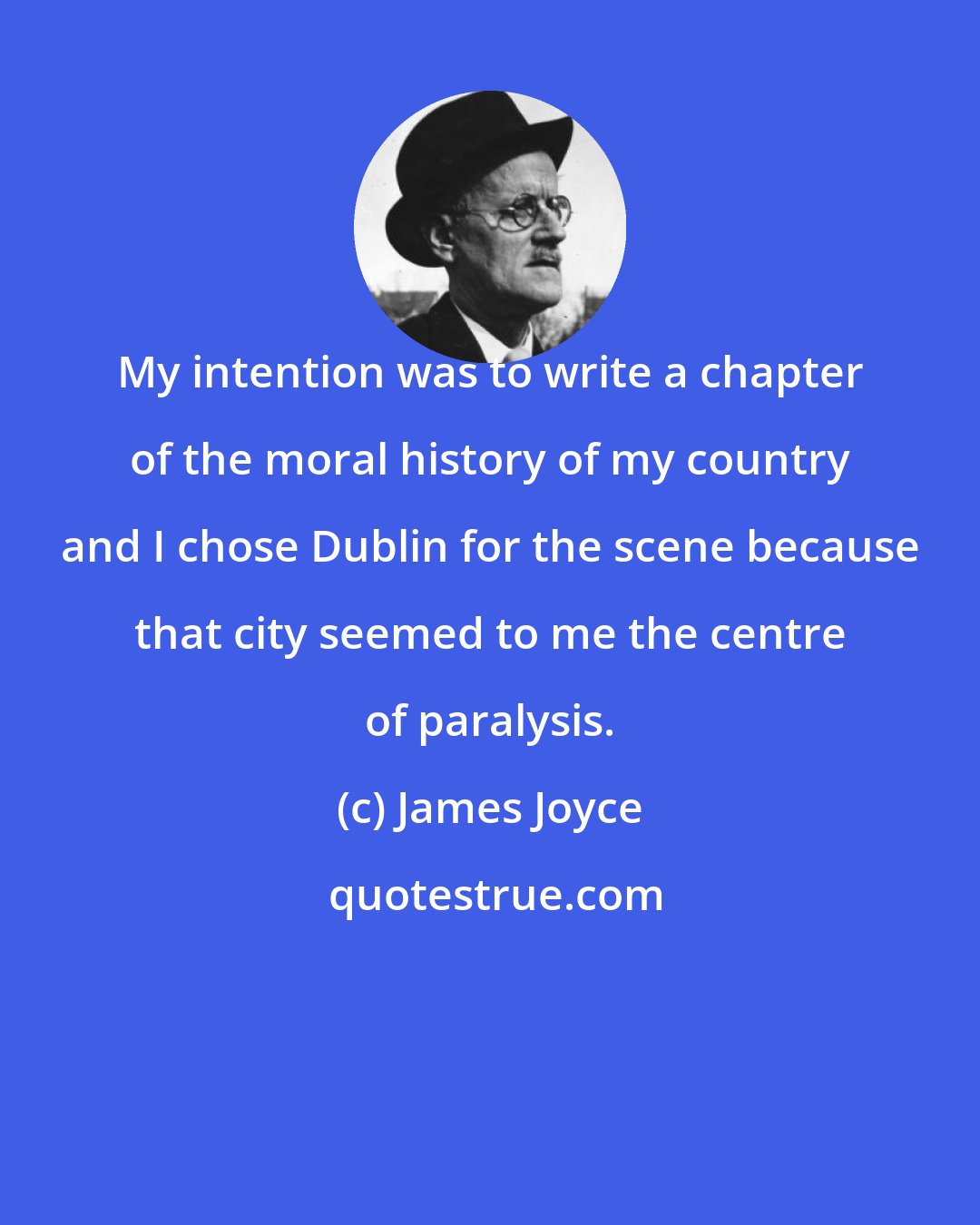 James Joyce: My intention was to write a chapter of the moral history of my country and I chose Dublin for the scene because that city seemed to me the centre of paralysis.