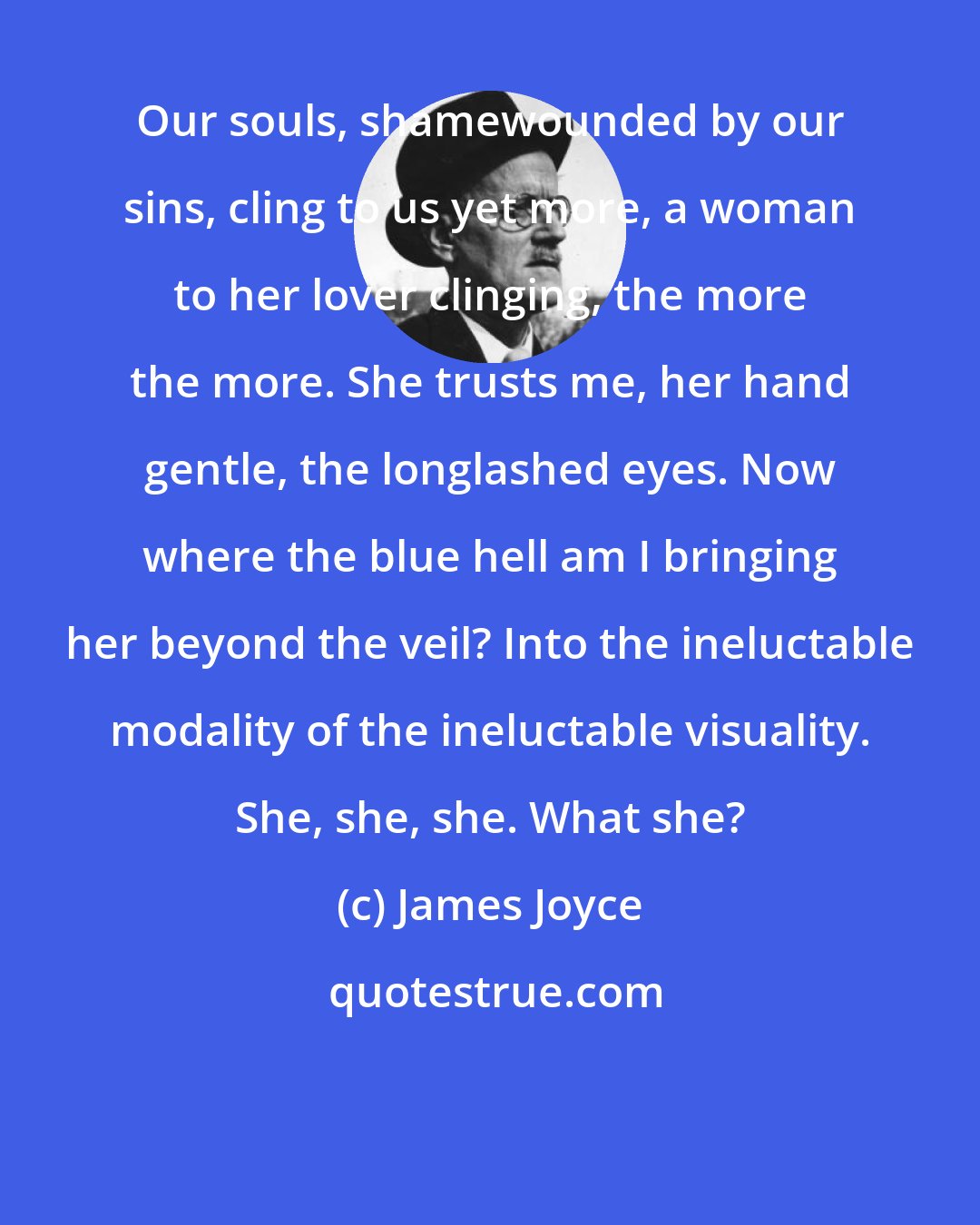 James Joyce: Our souls, shamewounded by our sins, cling to us yet more, a woman to her lover clinging, the more the more. She trusts me, her hand gentle, the longlashed eyes. Now where the blue hell am I bringing her beyond the veil? Into the ineluctable modality of the ineluctable visuality. She, she, she. What she?