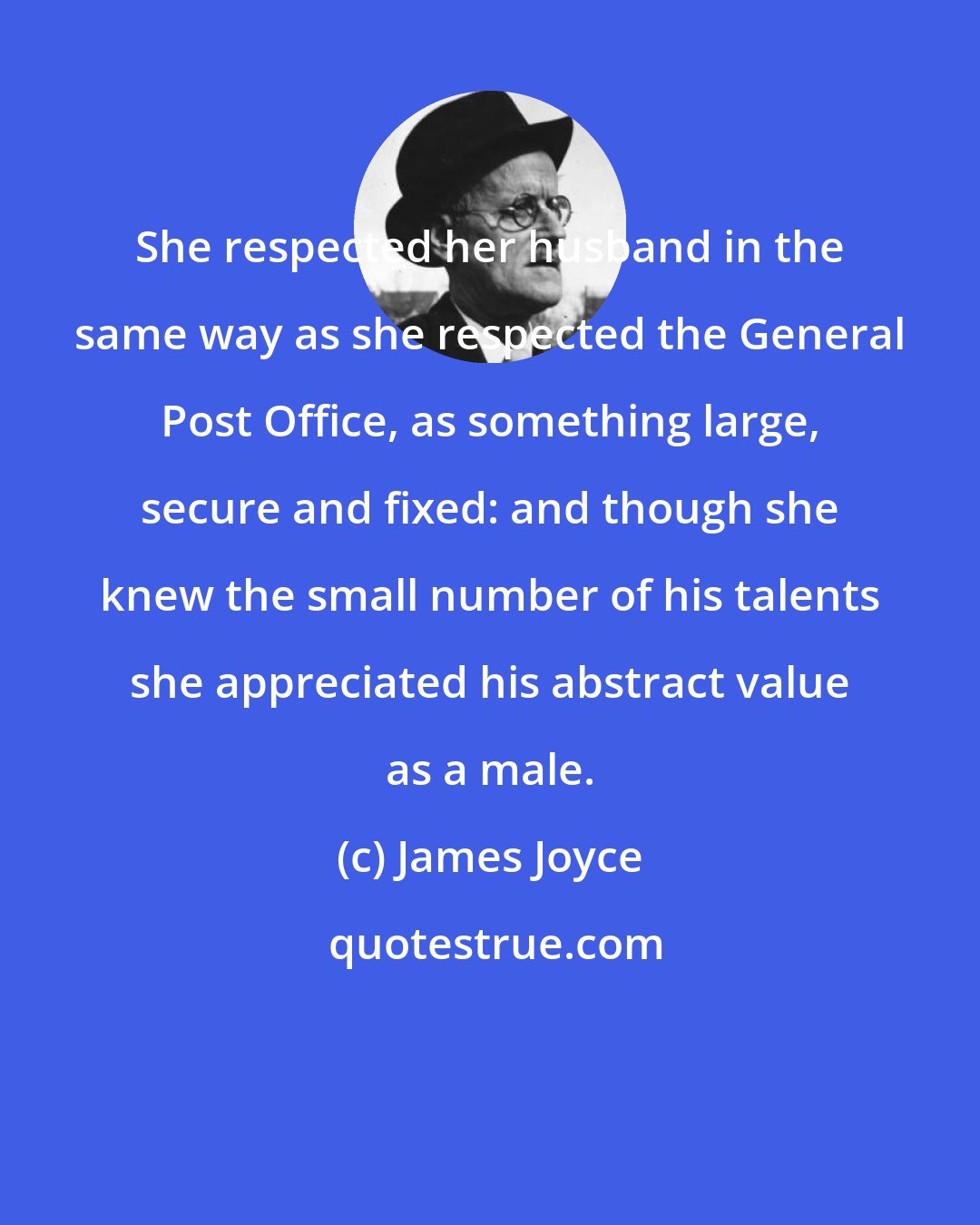 James Joyce: She respected her husband in the same way as she respected the General Post Office, as something large, secure and fixed: and though she knew the small number of his talents she appreciated his abstract value as a male.