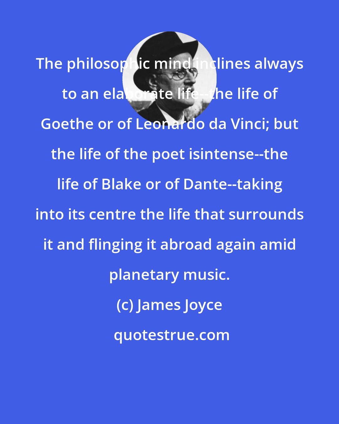 James Joyce: The philosophic mind inclines always to an elaborate life--the life of Goethe or of Leonardo da Vinci; but the life of the poet isintense--the life of Blake or of Dante--taking into its centre the life that surrounds it and flinging it abroad again amid planetary music.