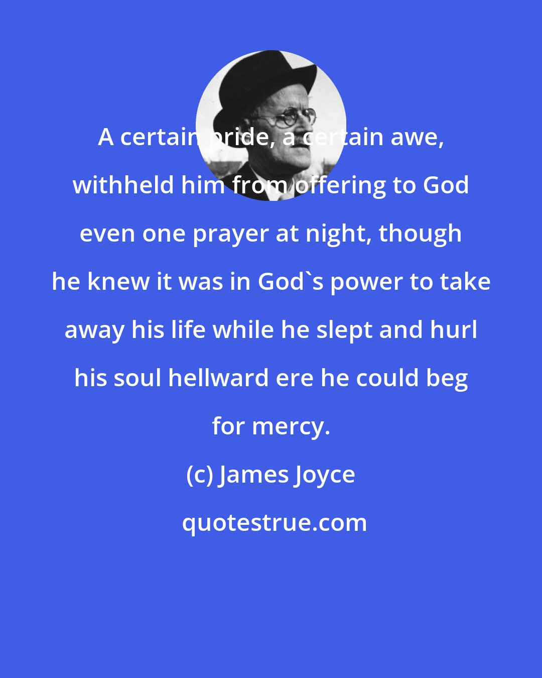 James Joyce: A certain pride, a certain awe, withheld him from offering to God even one prayer at night, though he knew it was in God's power to take away his life while he slept and hurl his soul hellward ere he could beg for mercy.