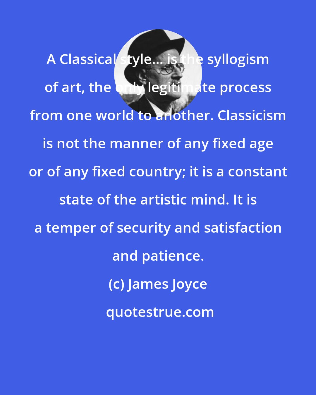 James Joyce: A Classical style... is the syllogism of art, the only legitimate process from one world to another. Classicism is not the manner of any fixed age or of any fixed country; it is a constant state of the artistic mind. It is a temper of security and satisfaction and patience.