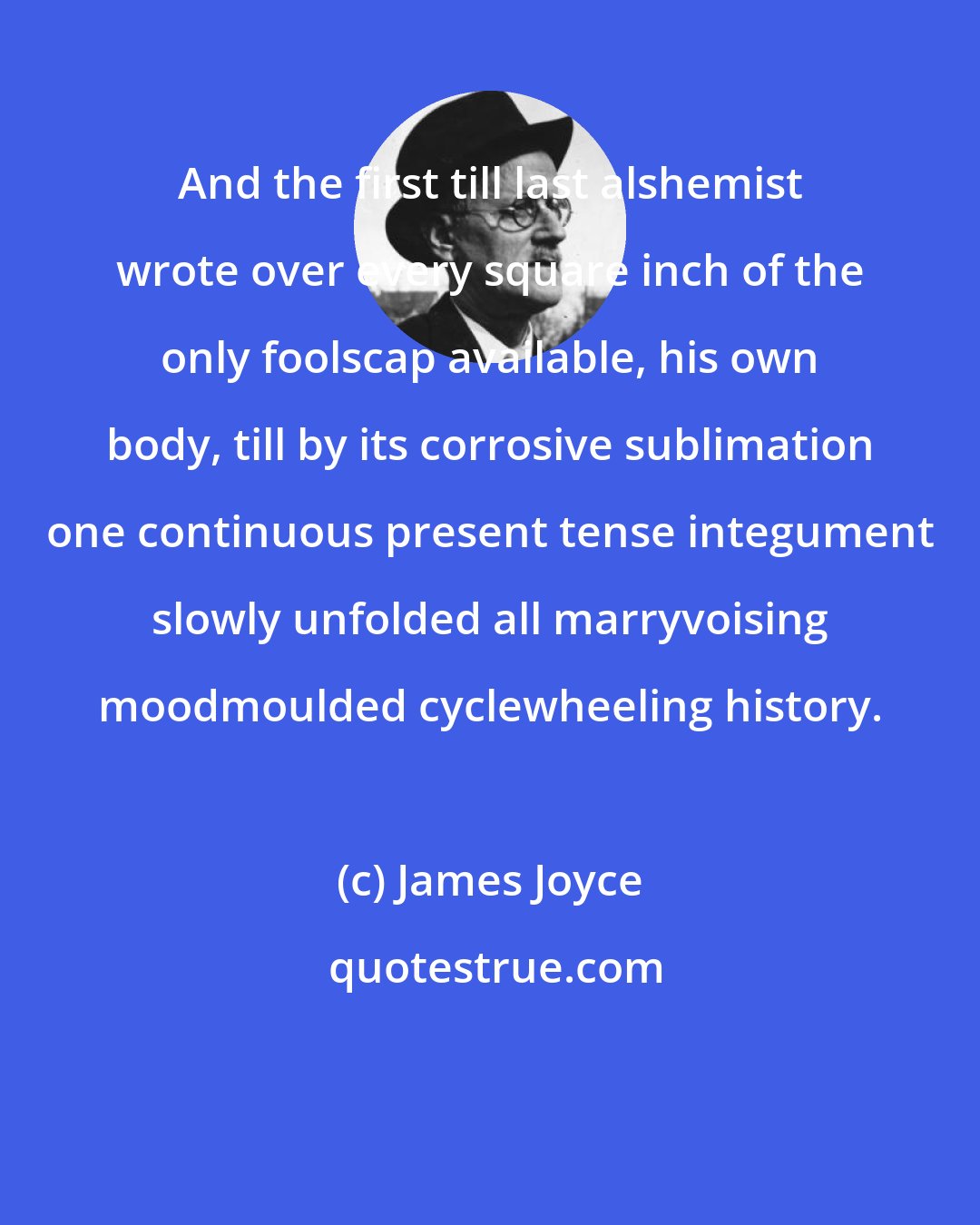 James Joyce: And the first till last alshemist wrote over every square inch of the only foolscap available, his own body, till by its corrosive sublimation one continuous present tense integument slowly unfolded all marryvoising moodmoulded cyclewheeling history.