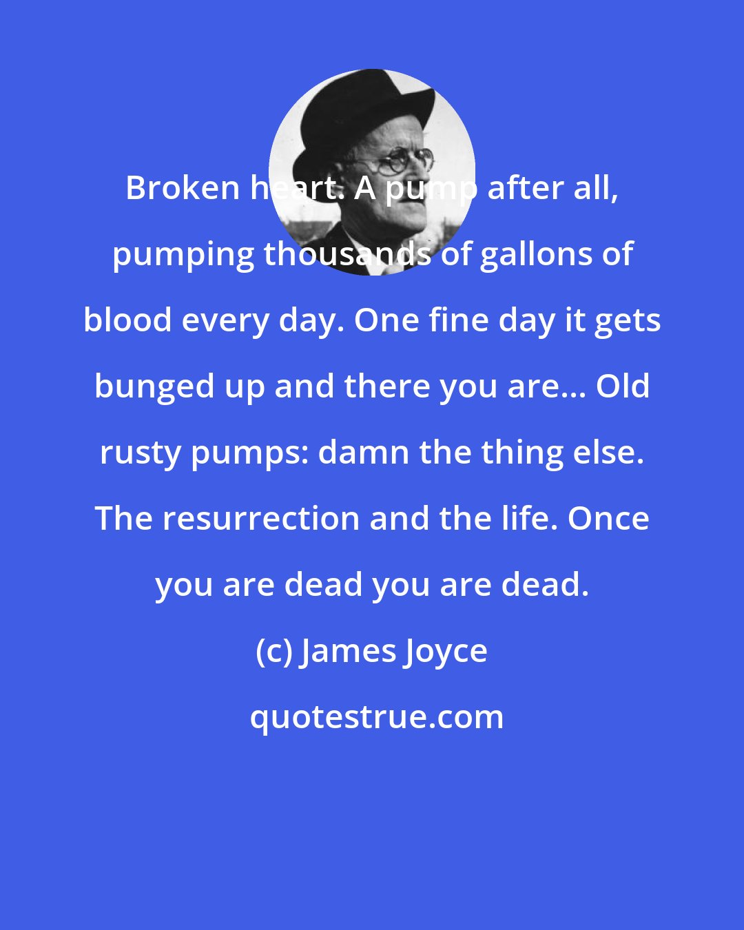 James Joyce: Broken heart. A pump after all, pumping thousands of gallons of blood every day. One fine day it gets bunged up and there you are... Old rusty pumps: damn the thing else. The resurrection and the life. Once you are dead you are dead.