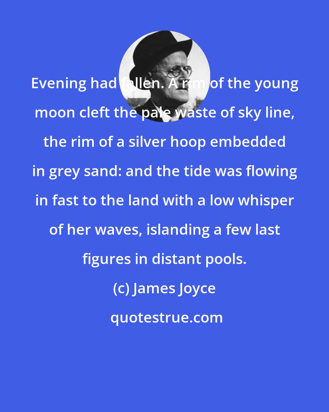 James Joyce: Evening had fallen. A rim of the young moon cleft the pale waste of sky line, the rim of a silver hoop embedded in grey sand: and the tide was flowing in fast to the land with a low whisper of her waves, islanding a few last figures in distant pools.