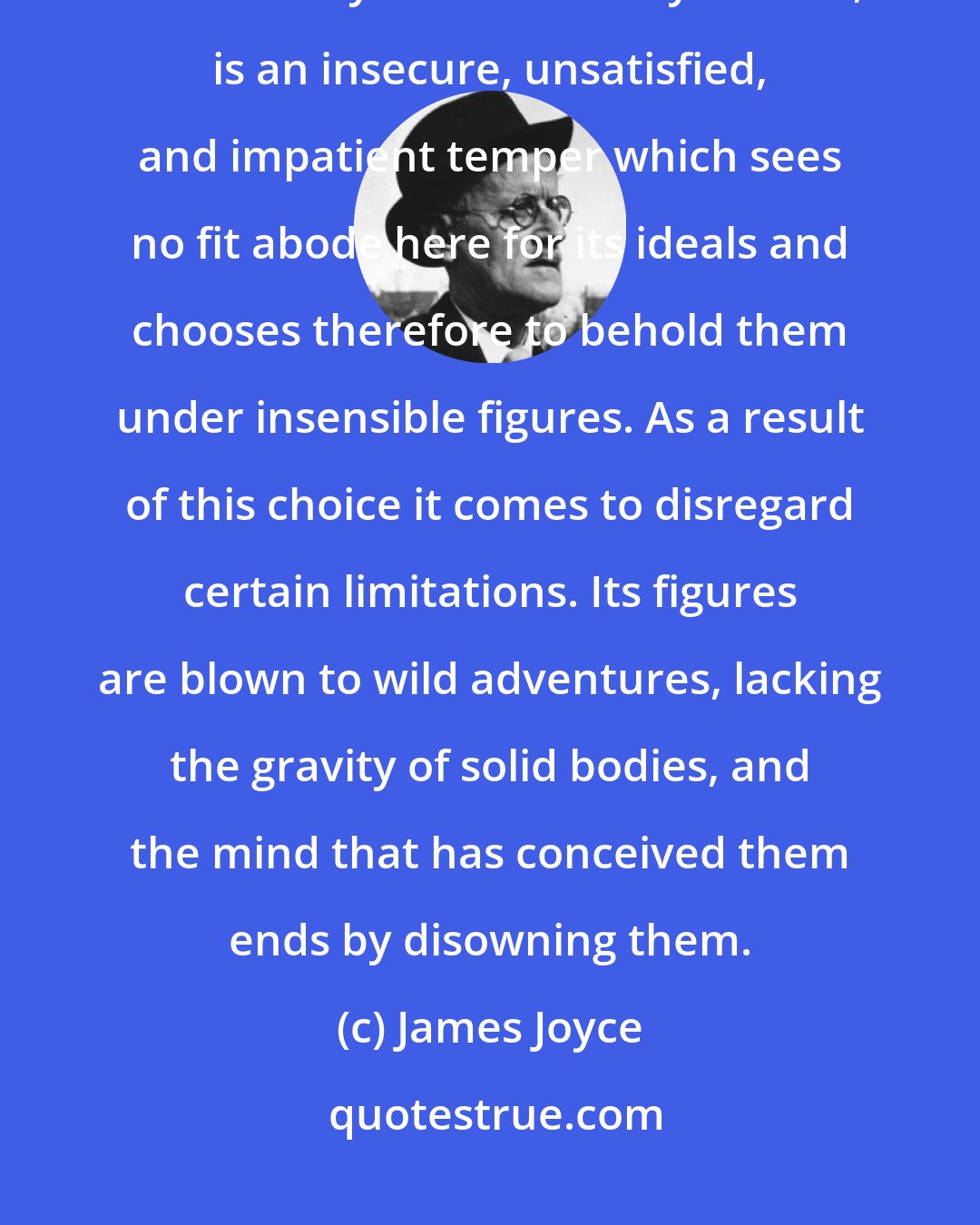 James Joyce: The romantic temper, so often and so grievously misinterpreted and not more by others than by its own, is an insecure, unsatisfied, and impatient temper which sees no fit abode here for its ideals and chooses therefore to behold them under insensible figures. As a result of this choice it comes to disregard certain limitations. Its figures are blown to wild adventures, lacking the gravity of solid bodies, and the mind that has conceived them ends by disowning them.