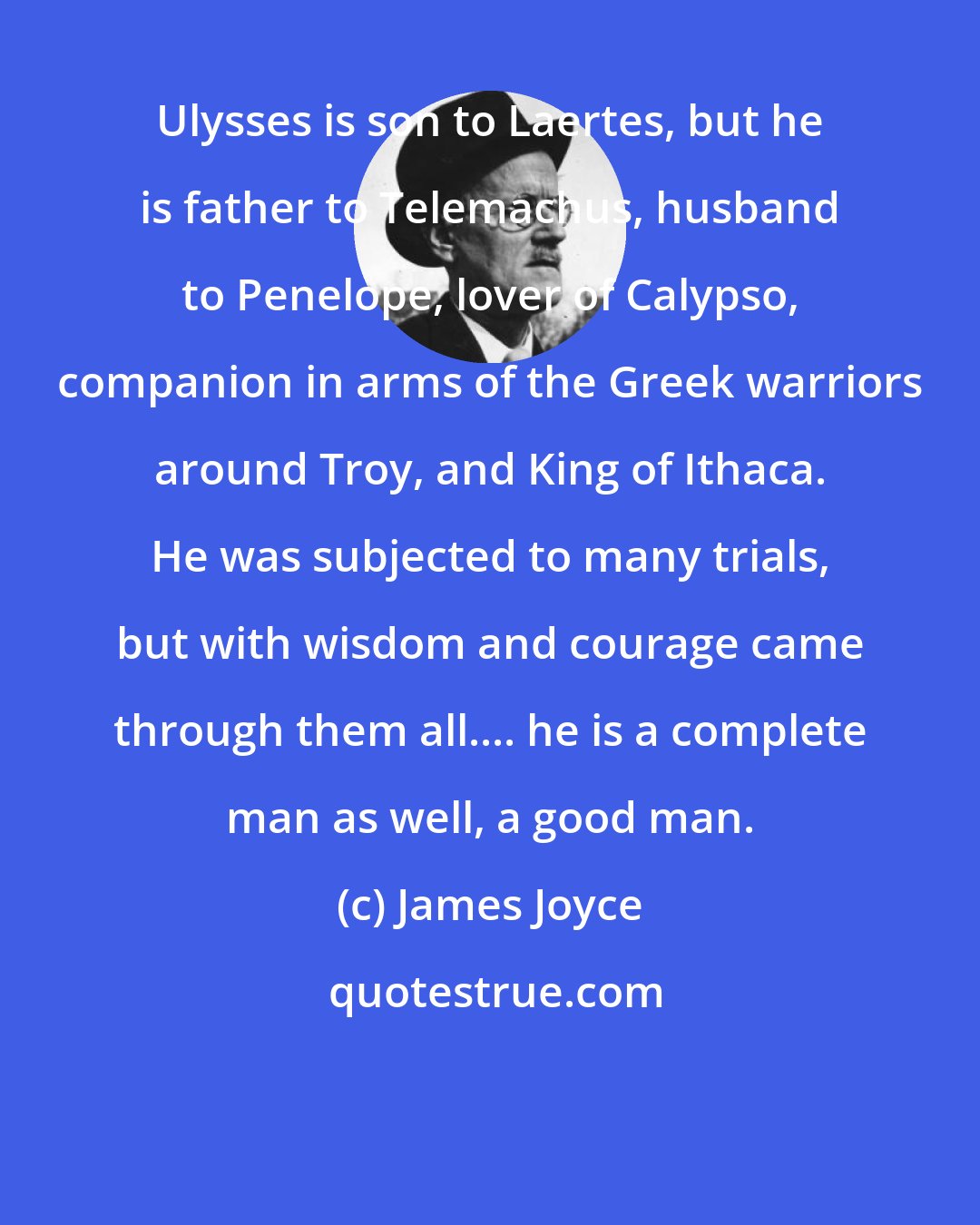 James Joyce: Ulysses is son to Laertes, but he is father to Telemachus, husband to Penelope, lover of Calypso, companion in arms of the Greek warriors around Troy, and King of Ithaca. He was subjected to many trials, but with wisdom and courage came through them all.... he is a complete man as well, a good man.