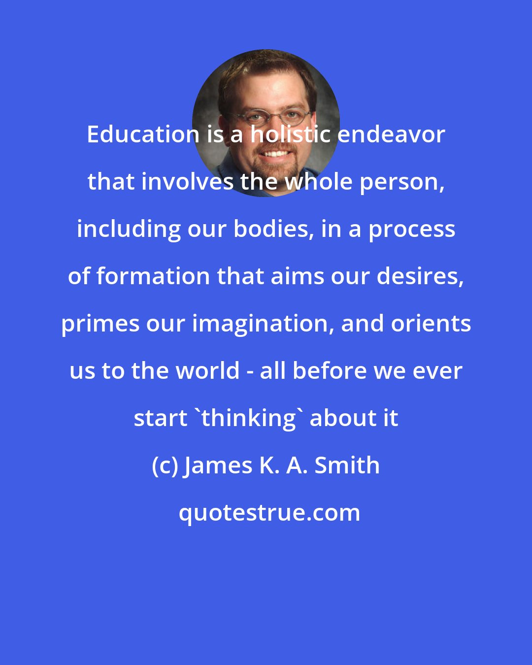 James K. A. Smith: Education is a holistic endeavor that involves the whole person, including our bodies, in a process of formation that aims our desires, primes our imagination, and orients us to the world - all before we ever start 'thinking' about it