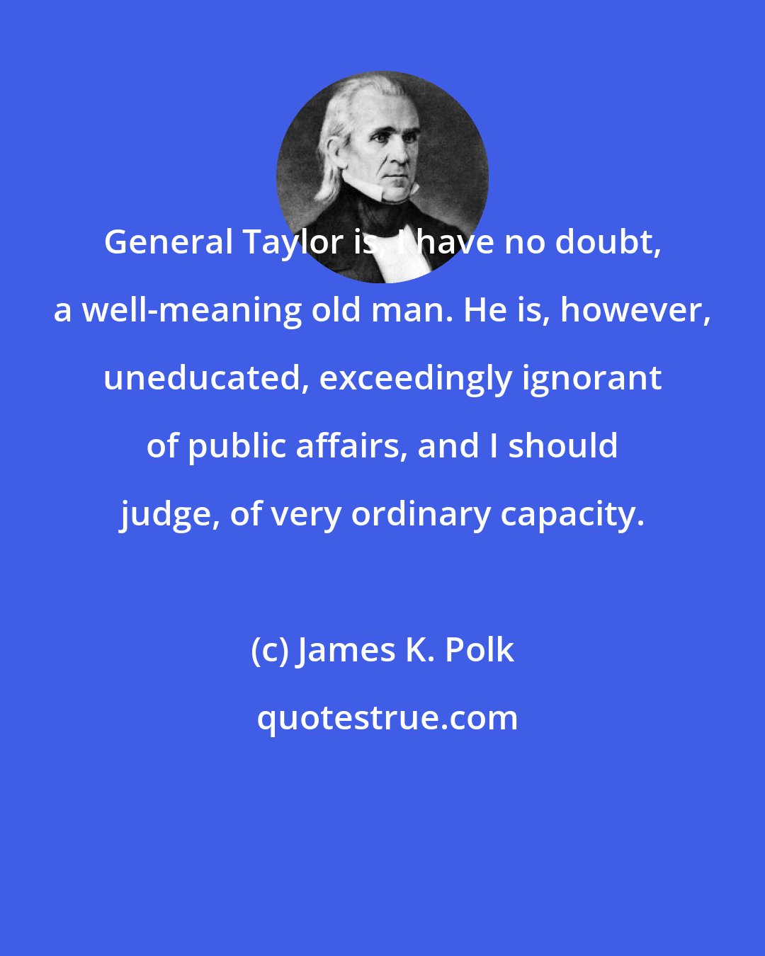 James K. Polk: General Taylor is, I have no doubt, a well-meaning old man. He is, however, uneducated, exceedingly ignorant of public affairs, and I should judge, of very ordinary capacity.