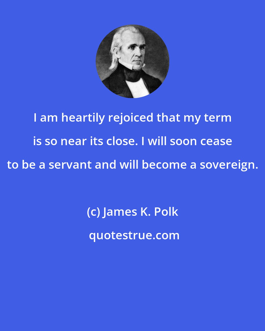 James K. Polk: I am heartily rejoiced that my term is so near its close. I will soon cease to be a servant and will become a sovereign.