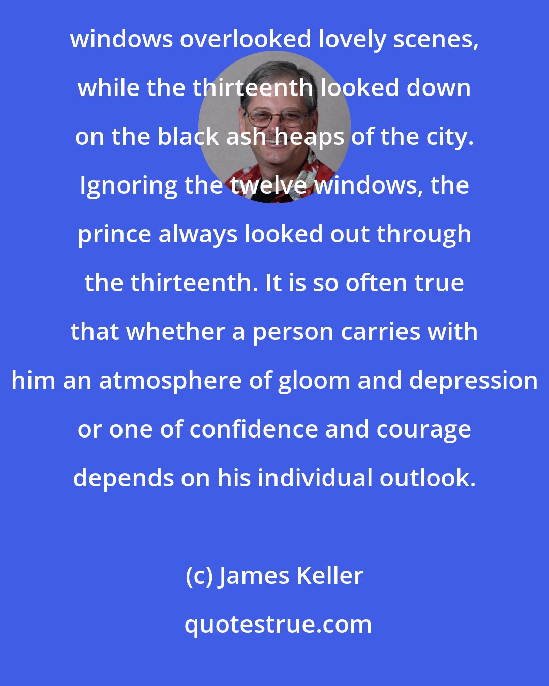 James Keller: An old Arabian fable tells of a prince imprisoned in a castle which had thirteen windows. Twelve of these windows overlooked lovely scenes, while the thirteenth looked down on the black ash heaps of the city. Ignoring the twelve windows, the prince always looked out through the thirteenth. It is so often true that whether a person carries with him an atmosphere of gloom and depression or one of confidence and courage depends on his individual outlook.