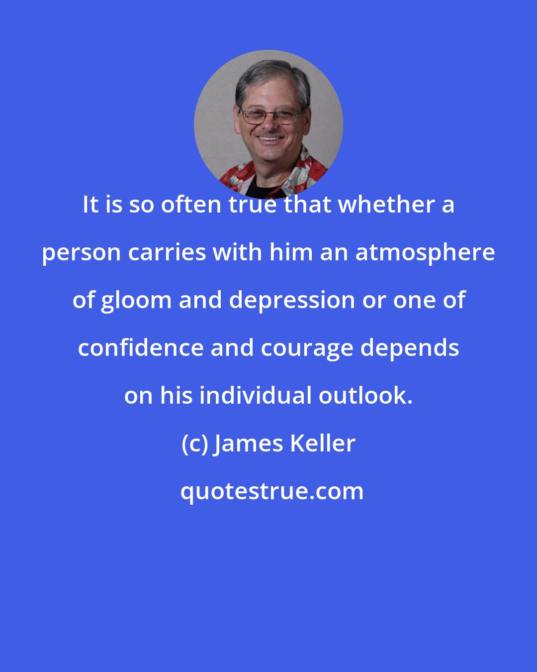 James Keller: It is so often true that whether a person carries with him an atmosphere of gloom and depression or one of confidence and courage depends on his individual outlook.