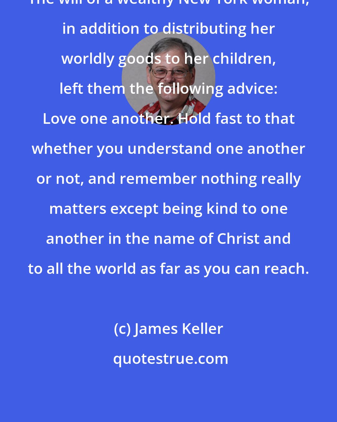 James Keller: The will of a wealthy New York woman, in addition to distributing her worldly goods to her children, left them the following advice: Love one another. Hold fast to that whether you understand one another or not, and remember nothing really matters except being kind to one another in the name of Christ and to all the world as far as you can reach.