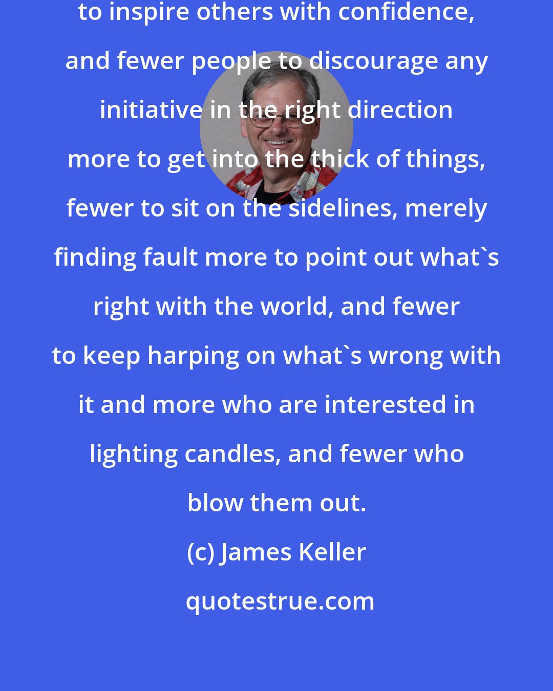 James Keller: What this country needs is more people to inspire others with confidence, and fewer people to discourage any initiative in the right direction more to get into the thick of things, fewer to sit on the sidelines, merely finding fault more to point out what's right with the world, and fewer to keep harping on what's wrong with it and more who are interested in lighting candles, and fewer who blow them out.