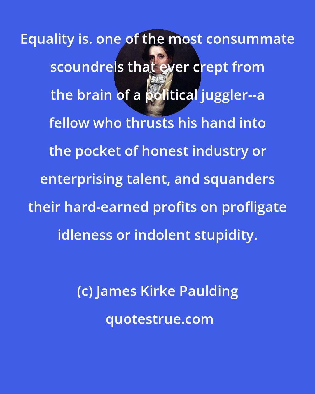 James Kirke Paulding: Equality is. one of the most consummate scoundrels that ever crept from the brain of a political juggler--a fellow who thrusts his hand into the pocket of honest industry or enterprising talent, and squanders their hard-earned profits on profligate idleness or indolent stupidity.
