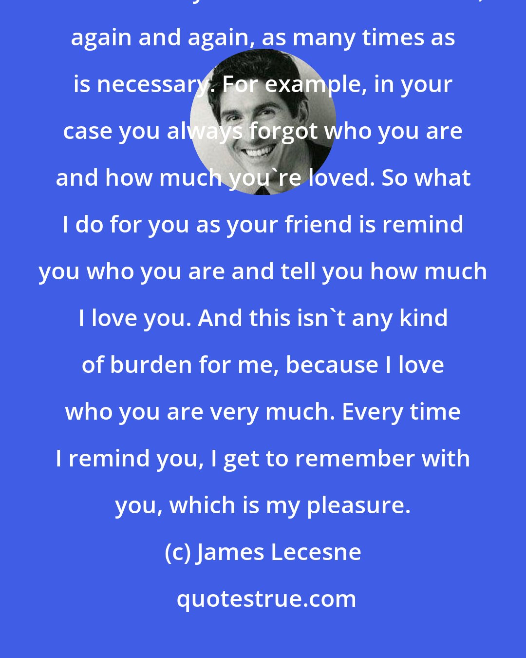 James Lecesne: This is how it works. I love the people in my life, and I do for my friends whatever they need me to do for them, again and again, as many times as is necessary. For example, in your case you always forgot who you are and how much you're loved. So what I do for you as your friend is remind you who you are and tell you how much I love you. And this isn't any kind of burden for me, because I love who you are very much. Every time I remind you, I get to remember with you, which is my pleasure.