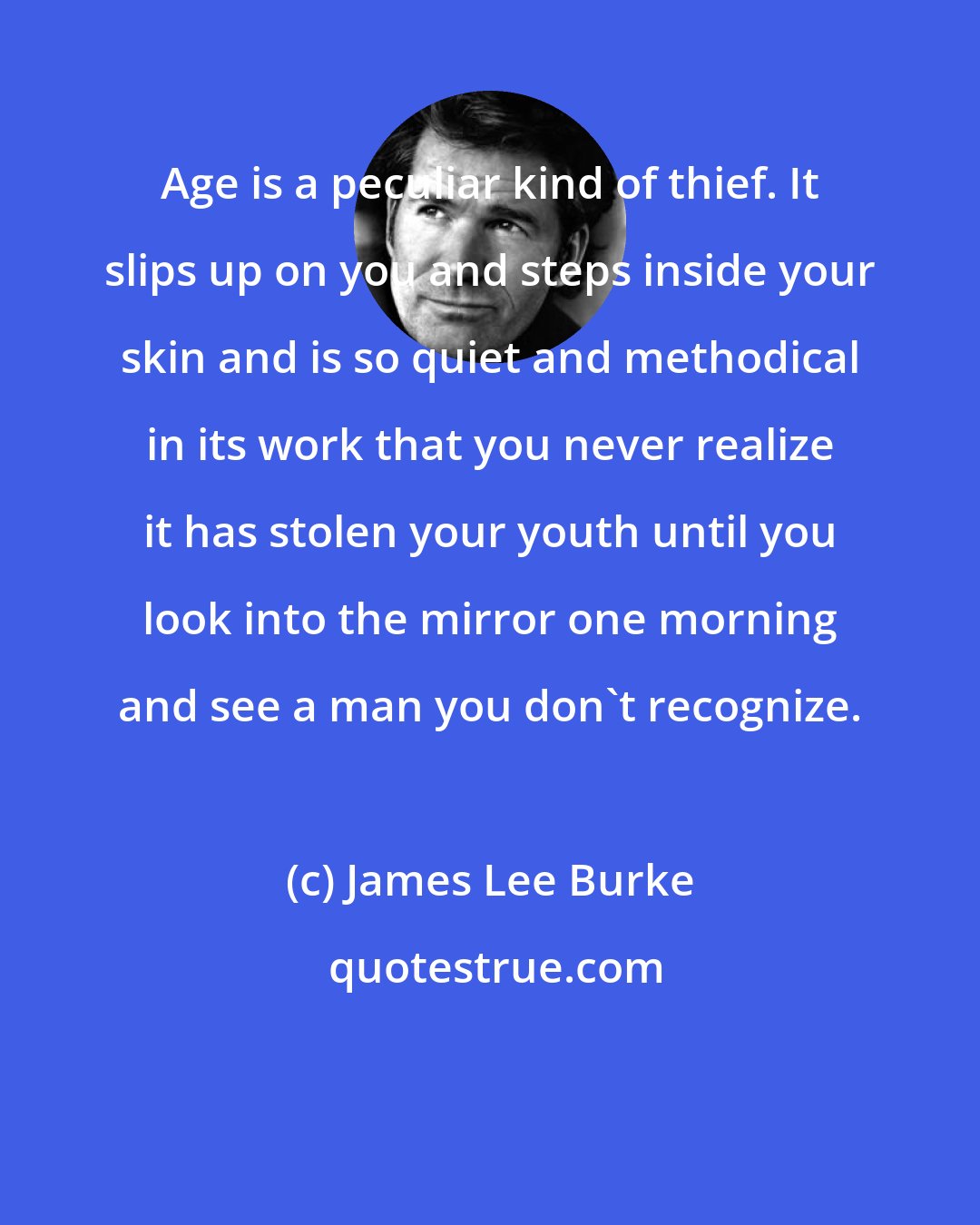 James Lee Burke: Age is a peculiar kind of thief. It slips up on you and steps inside your skin and is so quiet and methodical in its work that you never realize it has stolen your youth until you look into the mirror one morning and see a man you don't recognize.