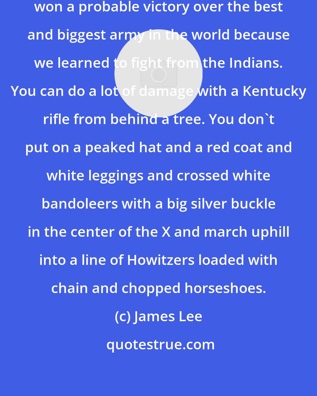 James Lee: As a revolutionary people, we Americans won a probable victory over the best and biggest army in the world because we learned to fight from the Indians. You can do a lot of damage with a Kentucky rifle from behind a tree. You don't put on a peaked hat and a red coat and white leggings and crossed white bandoleers with a big silver buckle in the center of the X and march uphill into a line of Howitzers loaded with chain and chopped horseshoes.