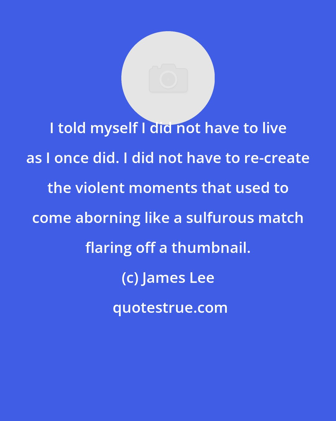 James Lee: I told myself I did not have to live as I once did. I did not have to re-create the violent moments that used to come aborning like a sulfurous match flaring off a thumbnail.