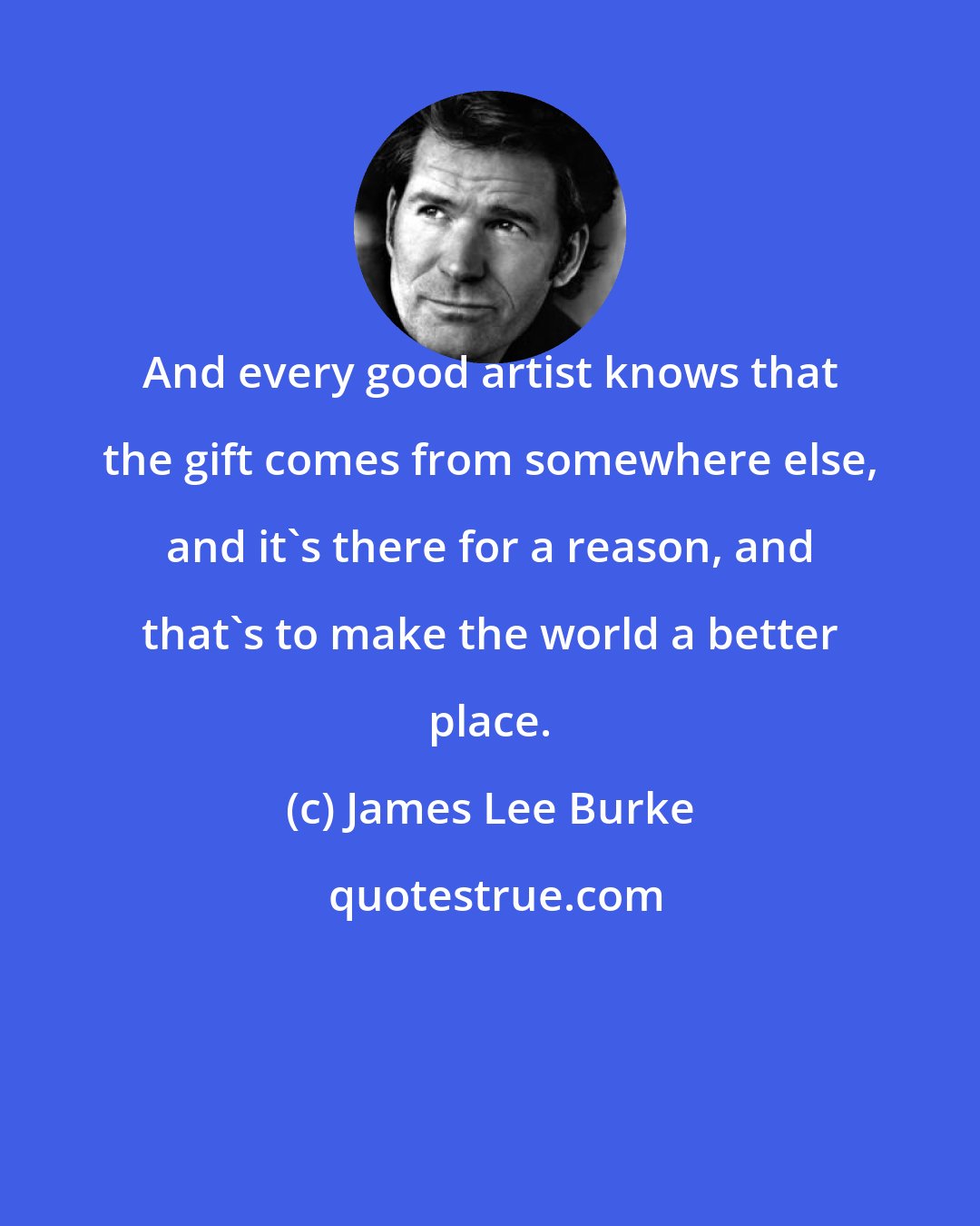 James Lee Burke: And every good artist knows that the gift comes from somewhere else, and it's there for a reason, and that's to make the world a better place.