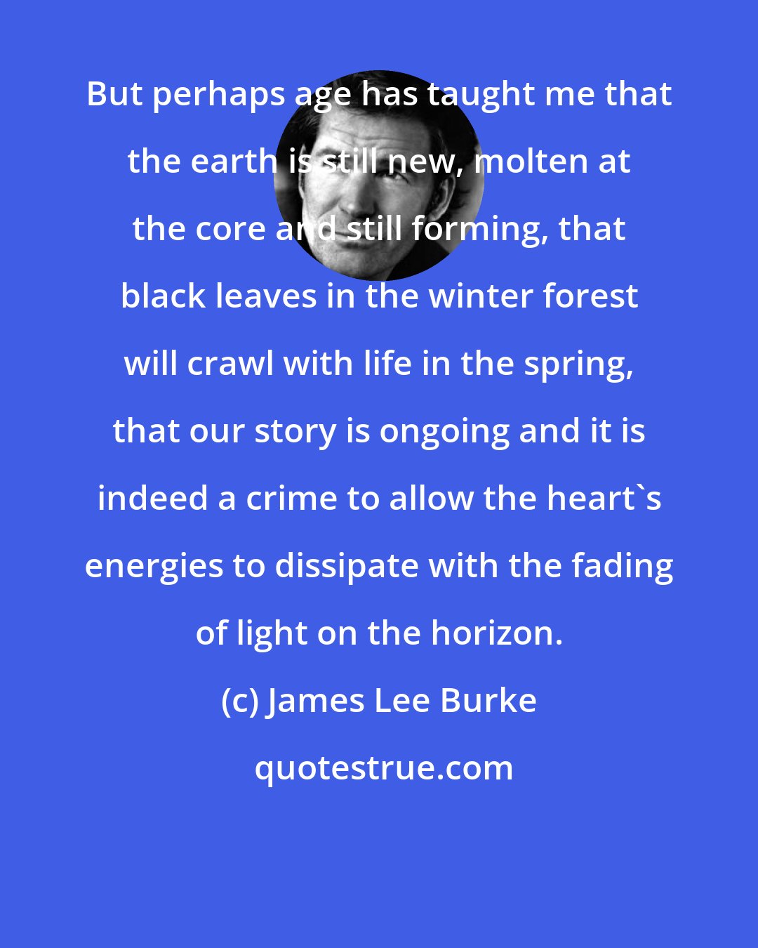 James Lee Burke: But perhaps age has taught me that the earth is still new, molten at the core and still forming, that black leaves in the winter forest will crawl with life in the spring, that our story is ongoing and it is indeed a crime to allow the heart's energies to dissipate with the fading of light on the horizon.