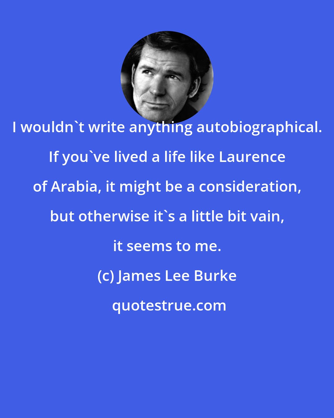 James Lee Burke: I wouldn't write anything autobiographical. If you've lived a life like Laurence of Arabia, it might be a consideration, but otherwise it's a little bit vain, it seems to me.