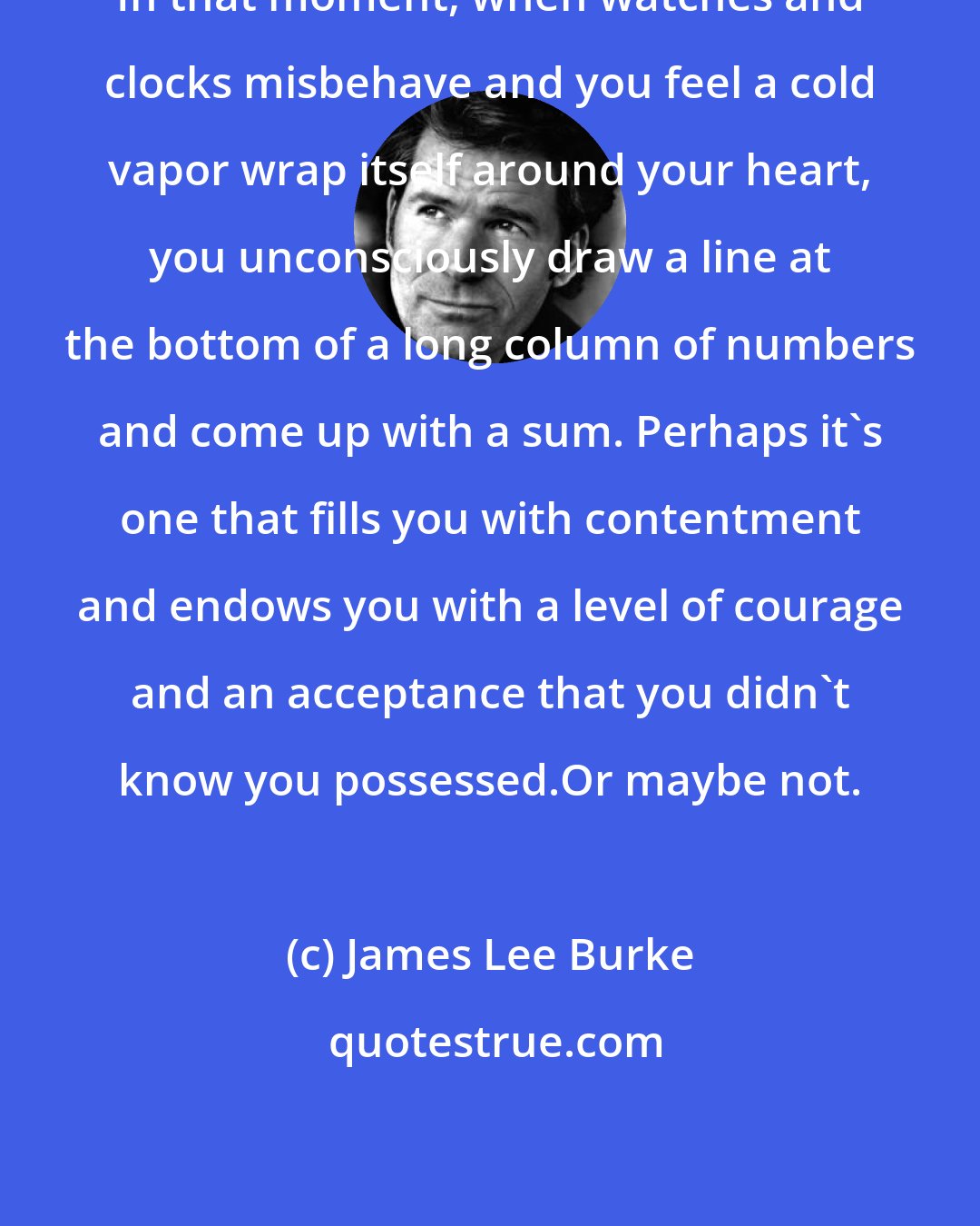 James Lee Burke: In that moment, when watches and clocks misbehave and you feel a cold vapor wrap itself around your heart, you unconsciously draw a line at the bottom of a long column of numbers and come up with a sum. Perhaps it's one that fills you with contentment and endows you with a level of courage and an acceptance that you didn't know you possessed.Or maybe not.