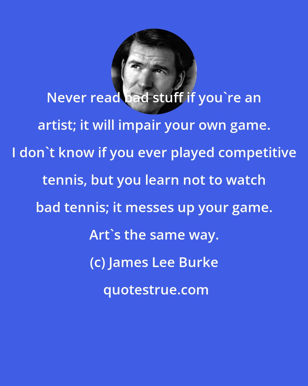 James Lee Burke: Never read bad stuff if you're an artist; it will impair your own game. I don't know if you ever played competitive tennis, but you learn not to watch bad tennis; it messes up your game. Art's the same way.