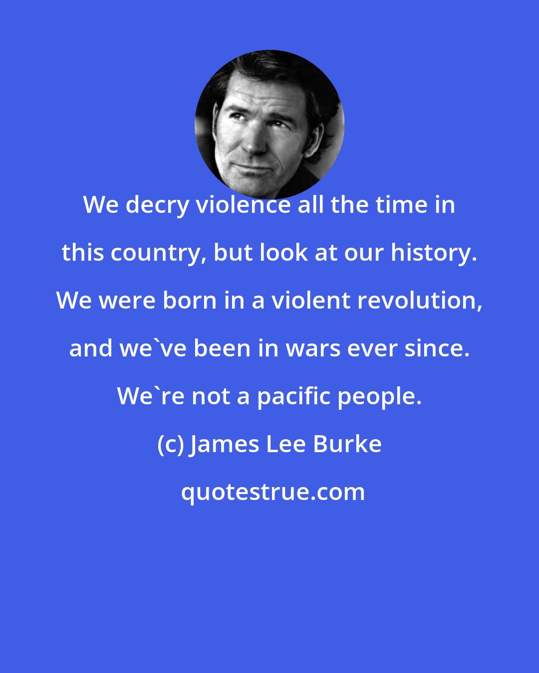 James Lee Burke: We decry violence all the time in this country, but look at our history. We were born in a violent revolution, and we've been in wars ever since. We're not a pacific people.