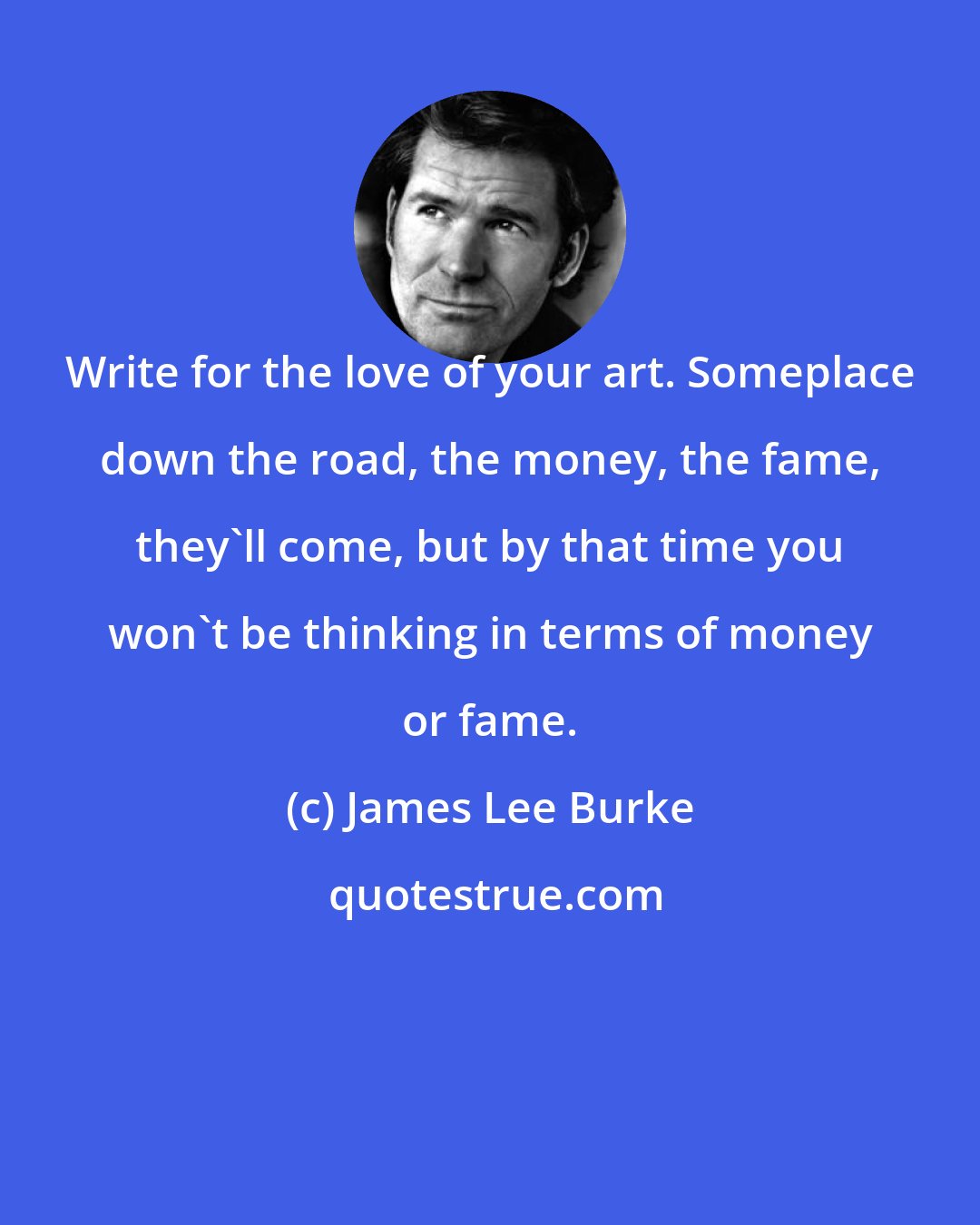 James Lee Burke: Write for the love of your art. Someplace down the road, the money, the fame, they'll come, but by that time you won't be thinking in terms of money or fame.
