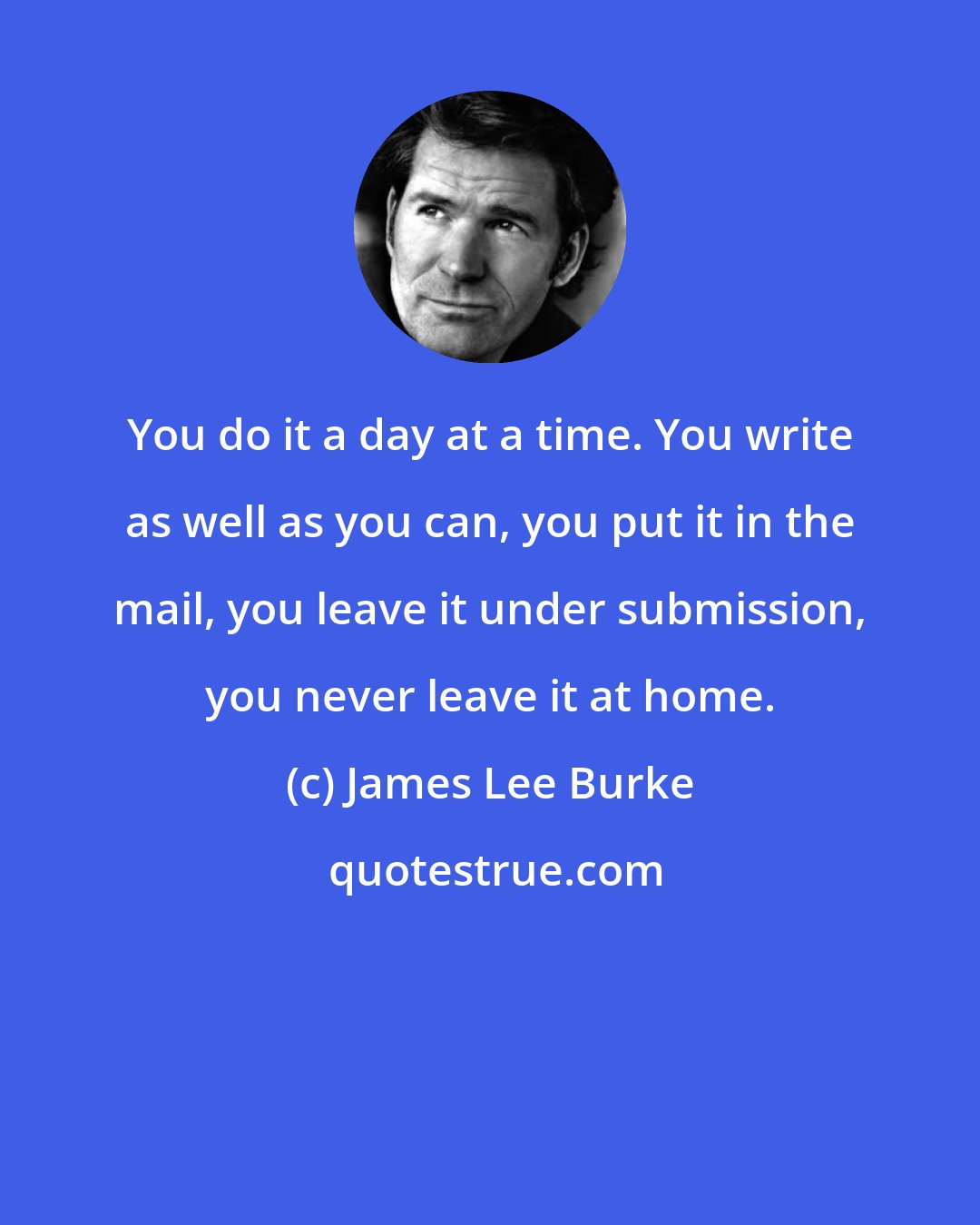 James Lee Burke: You do it a day at a time. You write as well as you can, you put it in the mail, you leave it under submission, you never leave it at home.
