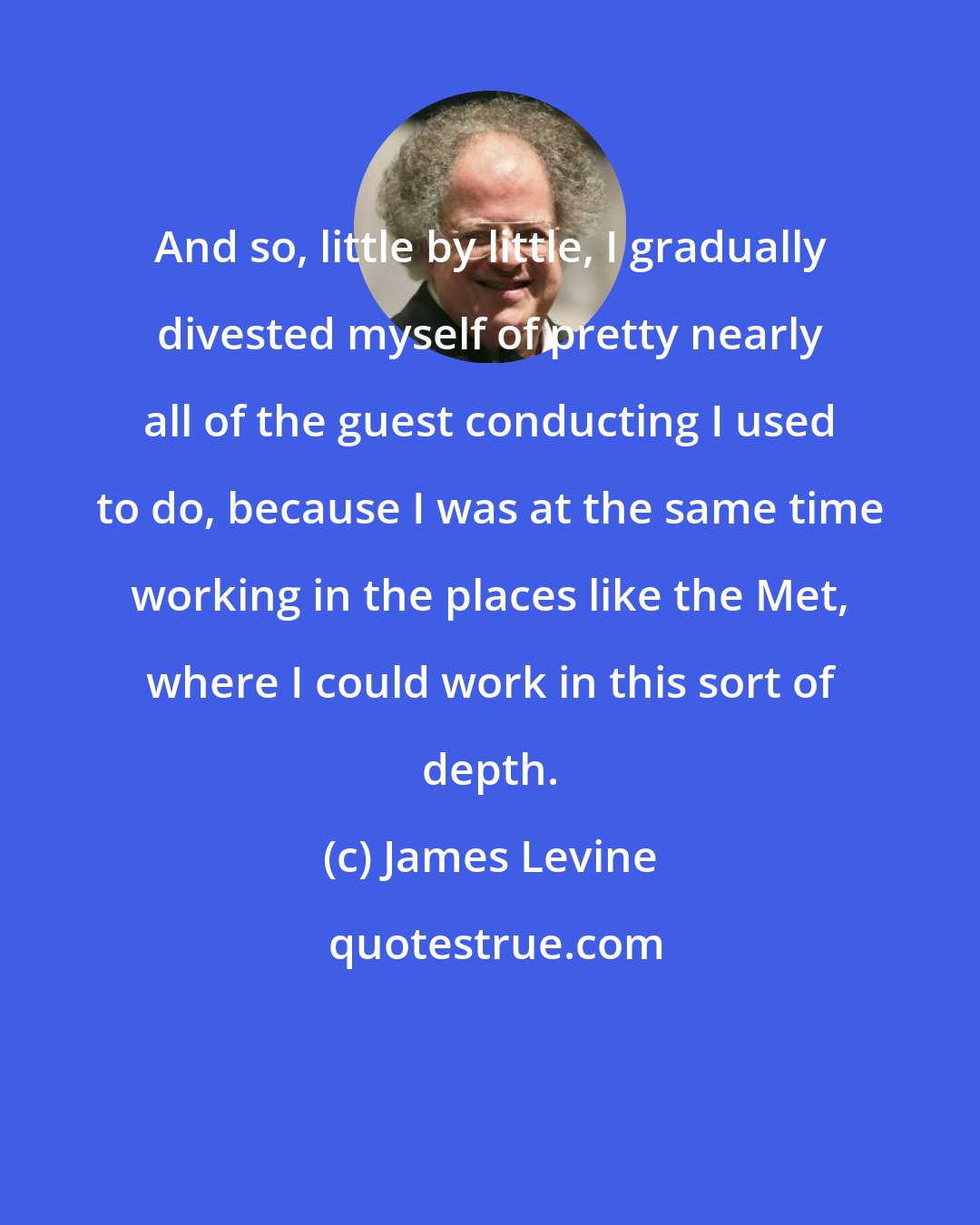 James Levine: And so, little by little, I gradually divested myself of pretty nearly all of the guest conducting I used to do, because I was at the same time working in the places like the Met, where I could work in this sort of depth.