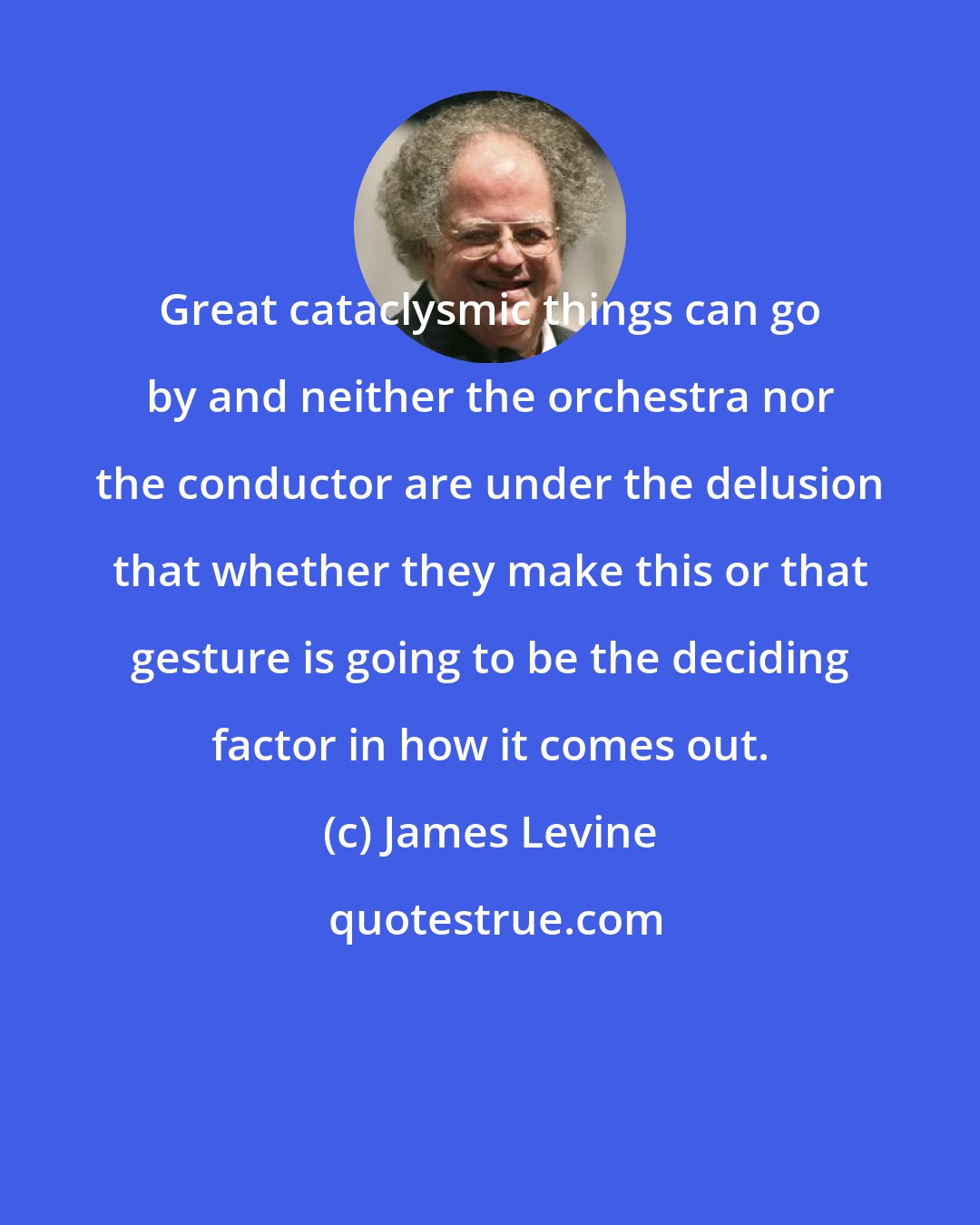 James Levine: Great cataclysmic things can go by and neither the orchestra nor the conductor are under the delusion that whether they make this or that gesture is going to be the deciding factor in how it comes out.