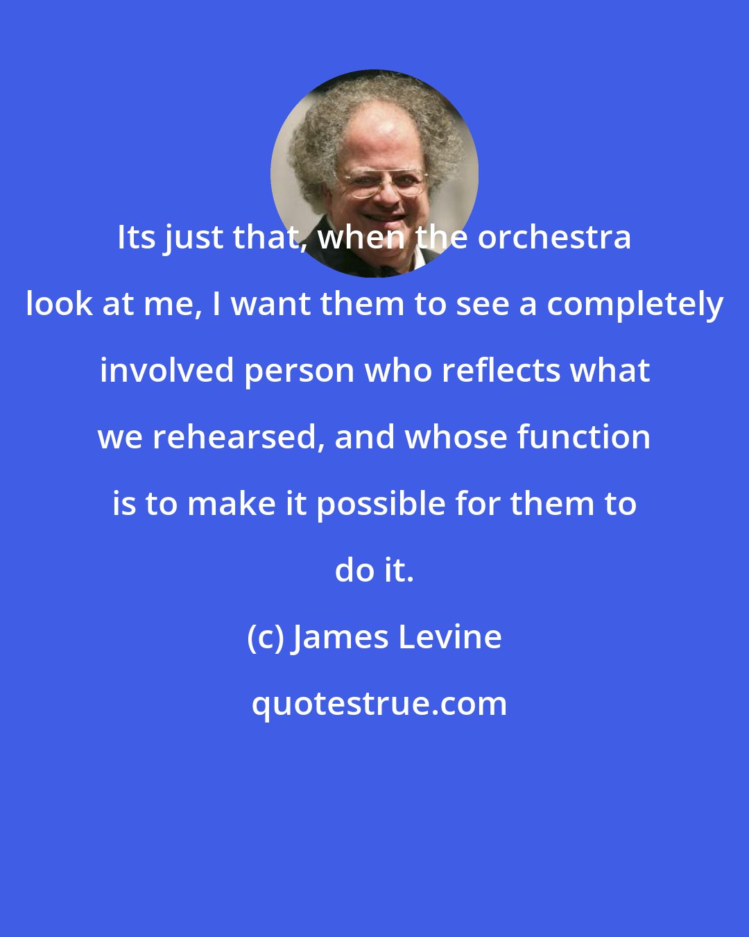 James Levine: Its just that, when the orchestra look at me, I want them to see a completely involved person who reflects what we rehearsed, and whose function is to make it possible for them to do it.