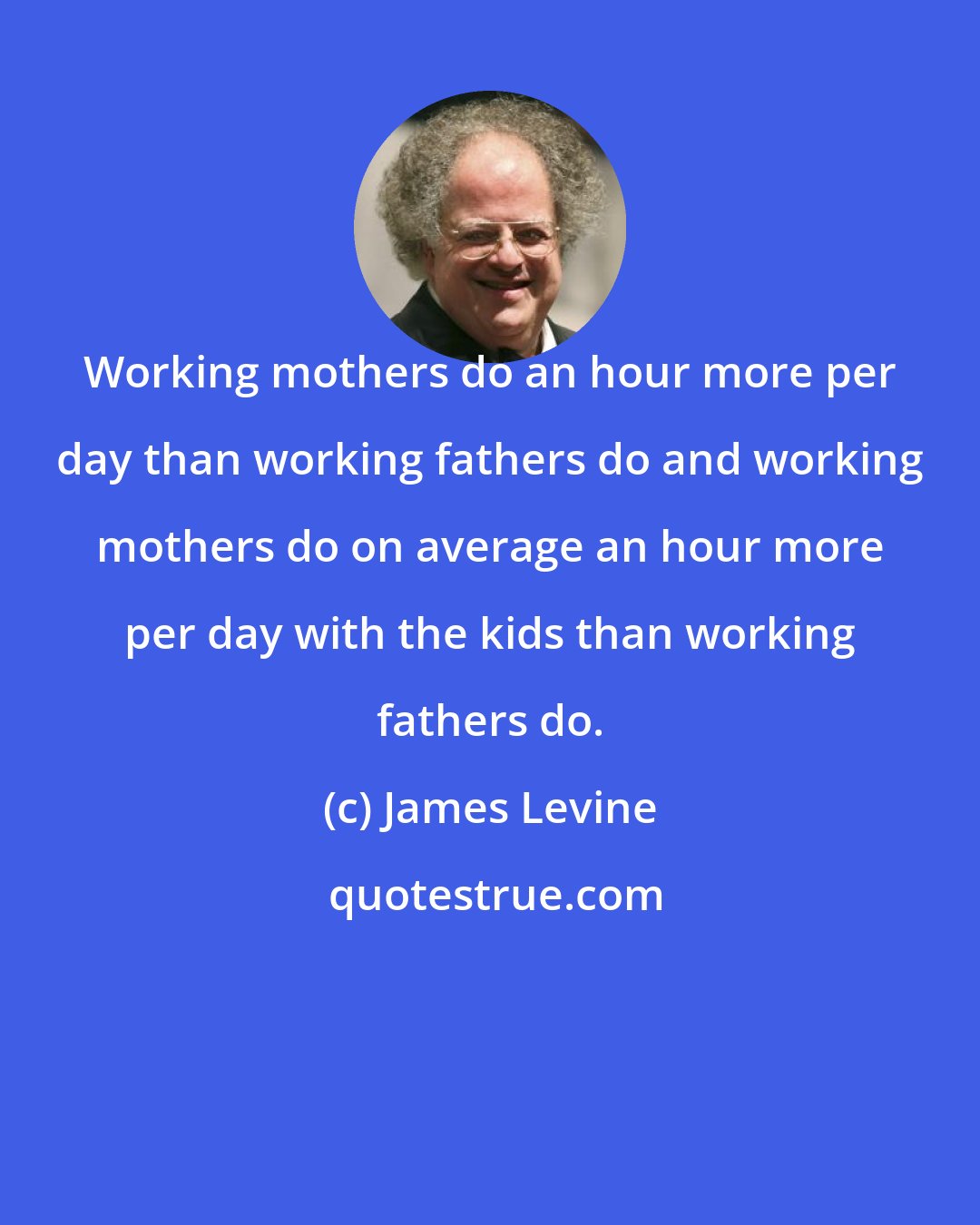 James Levine: Working mothers do an hour more per day than working fathers do and working mothers do on average an hour more per day with the kids than working fathers do.