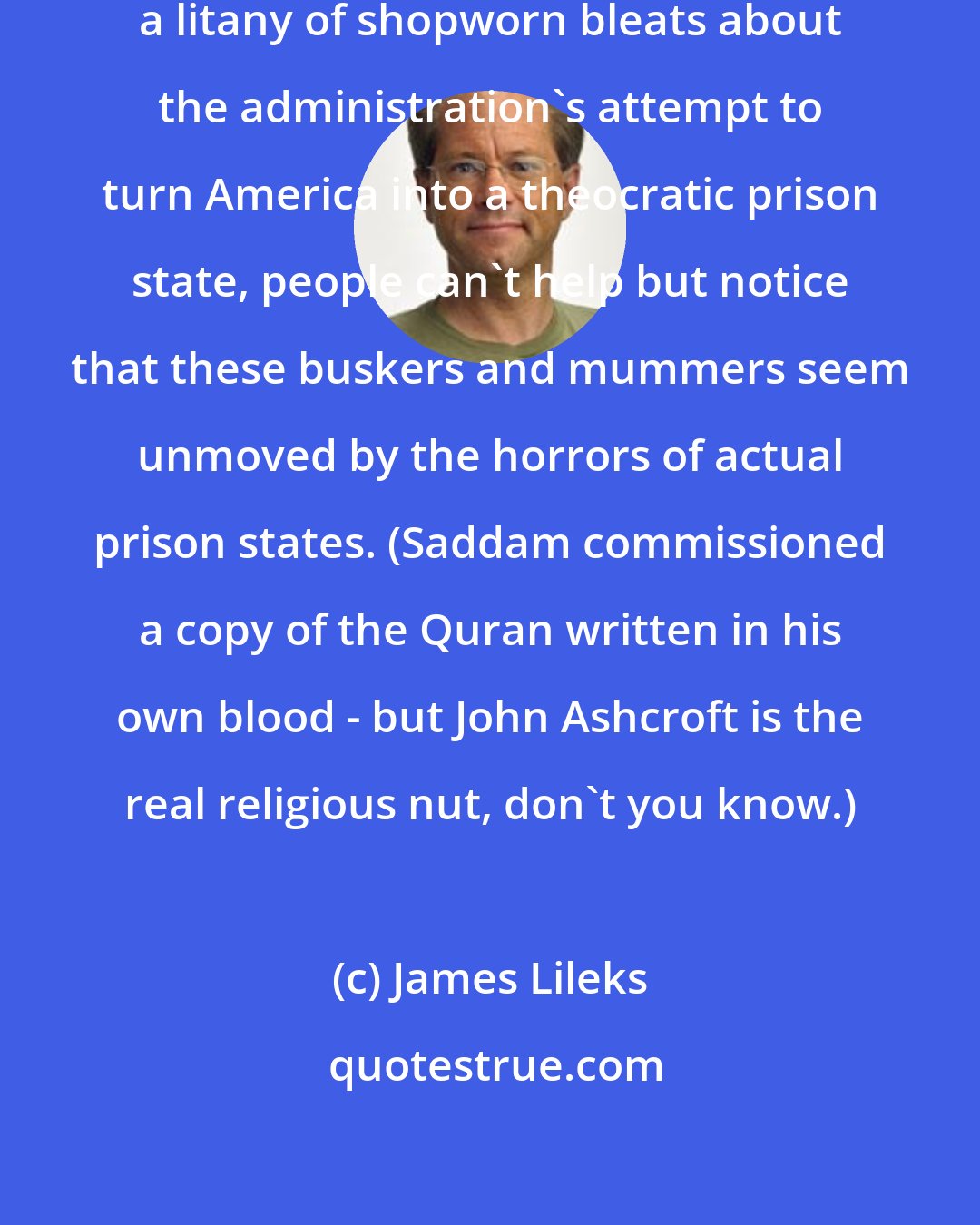 James Lileks: When liberal celebs stammer out a litany of shopworn bleats about the administration's attempt to turn America into a theocratic prison state, people can't help but notice that these buskers and mummers seem unmoved by the horrors of actual prison states. (Saddam commissioned a copy of the Quran written in his own blood - but John Ashcroft is the real religious nut, don't you know.)