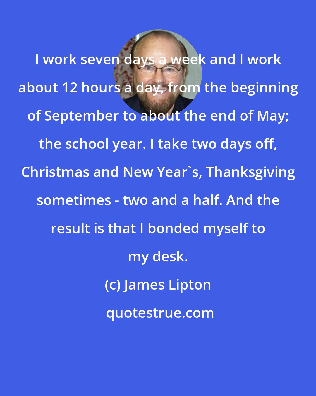 James Lipton: I work seven days a week and I work about 12 hours a day, from the beginning of September to about the end of May; the school year. I take two days off, Christmas and New Year's, Thanksgiving sometimes - two and a half. And the result is that I bonded myself to my desk.