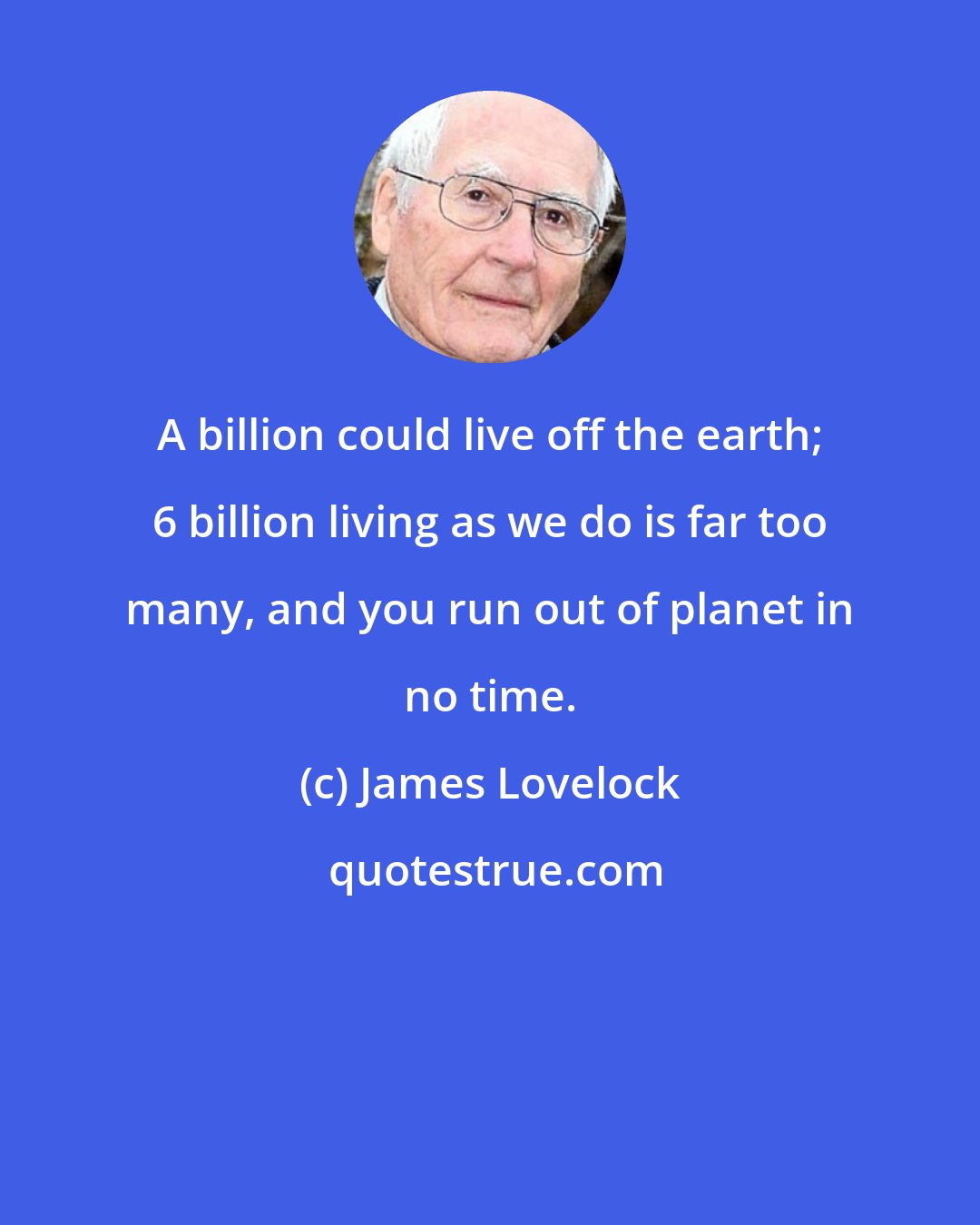 James Lovelock: A billion could live off the earth; 6 billion living as we do is far too many, and you run out of planet in no time.